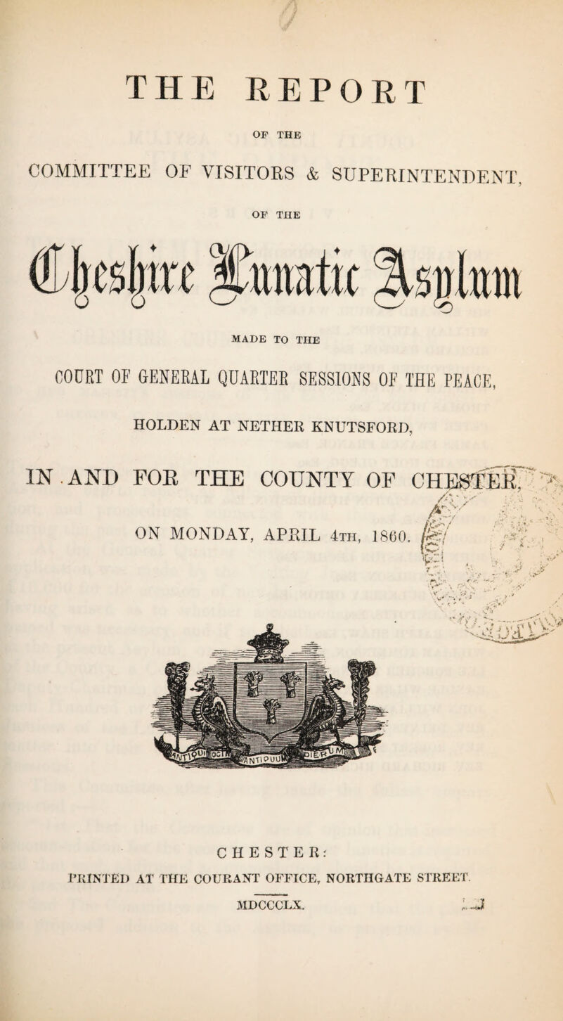 THE REPORT OF THE COMMITTEE OF VISITORS & SUPERINTENDENT, OF THE MADE TO THE COURT OF GENERAL QUARTER SESSIONS OF THE PEACE, HOLDEN AT NETHER KNUTSFORD, IN.AND FOE THE COUNTY OF CHESTEff';> /V /*0v / ON MONDAY, APRIL 4th, 1860 tpr/ • ki \Ls * > •• < - ,v CHESTER.' PRINTED AT THE COURANT OFFICE, NORTHGATE STREET. MDCCCLX.