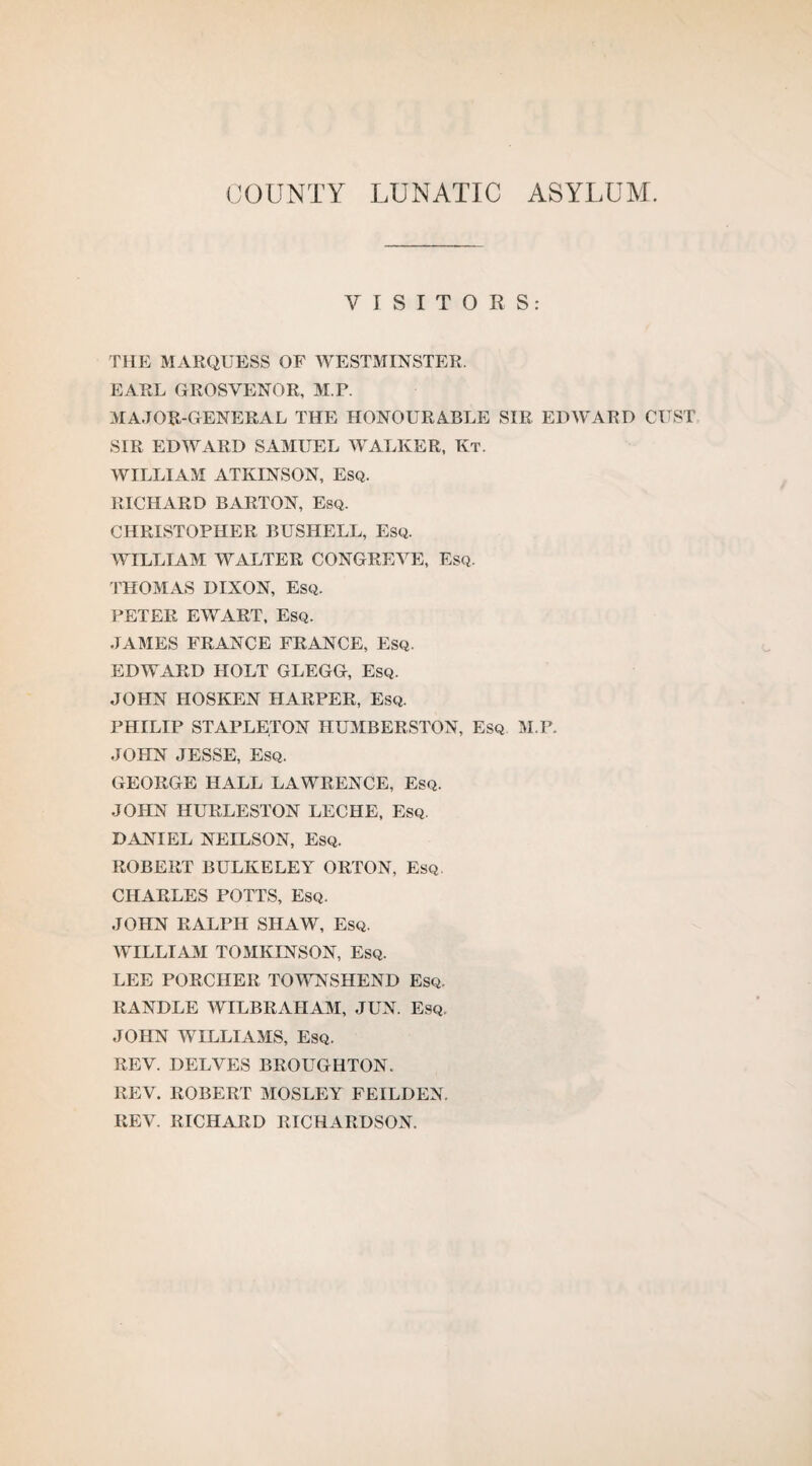 COUNTY LUNATIC ASYLUM. VISITORS: THE MARQUESS OF WESTMINSTER. EARL GROSVENOR, M.P. MAJOR-GENERAL THE HONOURABLE SIR EDWARD OUST SIR EDWARD SAMUEL WALKER, Kt. WILLIAM ATKINSON, ESQ. RICHARD BARTON, Esq. CHRISTOPHER BUSHELL, Esq. WILLIAM WALTER CONGREVE, Esq. THOMAS DIXON, Esq. PETER EWART, Esq. JAMES FRANCE FRANCE, Esq. EDWARD HOLT GLEGG, Esq. JOHN HOSKEN HARPER, Esq. PHILIP STAPLETON HUMBERSTON, Esq M.P. JOHN JESSE, Esq. GEORGE HALL LAWRENCE, Esq. JOHN HURLESTON LECHE, Esq. DANIEL NEILSON, Esq. ROBERT BULKELEY ORTON, Esq CHARLES POTTS, Esq. JOHN RALPH SHAW, Esq. WILLIAM TOMKINSON, Esq. LEE PORCHER TOWNSHEND Esq. RANDLE WILBRAIIAM, JUN. Esq. JOHN WILLIAMS, Esq. REV. DELVES BROUGHTON. REV. ROBERT MOSLEY FEILDEN. REV. RICHARD RICHARDSON.