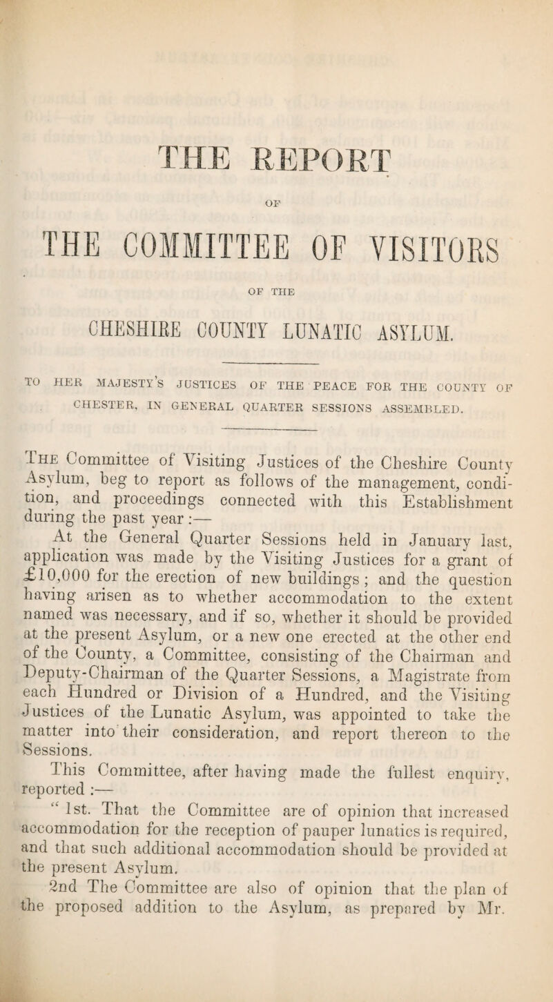 OF THE COMMITTEE OF VISITORS OF THE CHESHIRE COUNTY LUNATIC ASYLUM. TO HER MAJESTY’S JUSTICES OF THE PEACE FOR THE COUNTY OF CHESTER, IN GENERAL QUARTER SESSIONS ASSEMBLED. Ihf Committee of \isiting Justices of the Cheshire County Asylum, beg to report as follows of the management, condi¬ tion, and proceedings connected with this Establishment during the past year :— At the General Quarter Sessions held in January last, application was made by the Visiting Justices for a grant of ,£10,000 for the erection of new buildings; and the question having arisen as to whether accommodation to the extent named was necessary, and if so, whether it should be provided at the present Asylum, or a new one erected at the other end of the County, a Committee, consisting of the Chairman and Deputy-Chairman of the Quarter Sessions, a Magistrate from each Hundred or Division of a Hundred, and the Visiting Justices of the Lunatic Asylum, was appointed to take the matter into their consideration, and report thereon to the vSessions. This Committee, after having made the fullest enquiry, reported :— “ 1st. That the Committee are of opinion that increased accommodation for the reception of pauper lunatics is required, and that such additional accommodation should be provided at the present Asylum. 2nd The Committee are also of opinion that the plan of the proposed addition to the Asylum, as prepared by Mr.