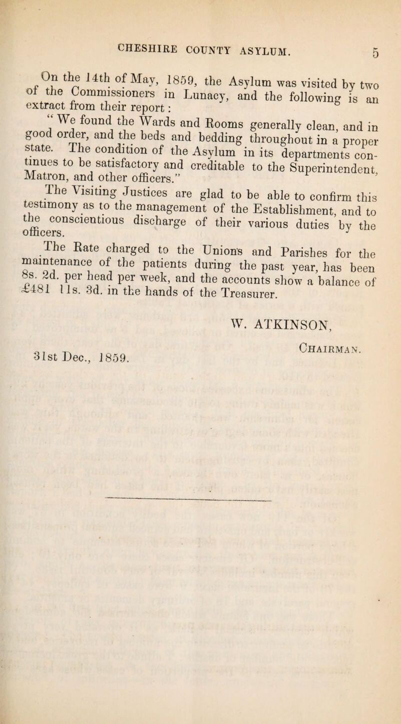 On the 14th of May, 1859, the Asylum was visited by two of the Commissioners m Lunacy, and the following is an extract from their report: We found the Wards and Booms generally clean, and in good order, and the beds and bedding throughout in a proper state. The condition of the Asylum in its departments con¬ tinues to be satisfactory and creditable to the Superintendent Matron, and other officers.” The Visiting Justices are glad to be able to confirm this testimony as to the management of the Establishment, and to Urn conscientious discharge of their various duties by the The Bate charged to the Unions and Parishes for the maintenance of the patients during the past year, has been /;o, Per Per week’ and the accounts show a balance of 1 l Is. 3d. in the hands of the Treasurer. •31st Dec., 1859. W. ATKINSON, Chairman.