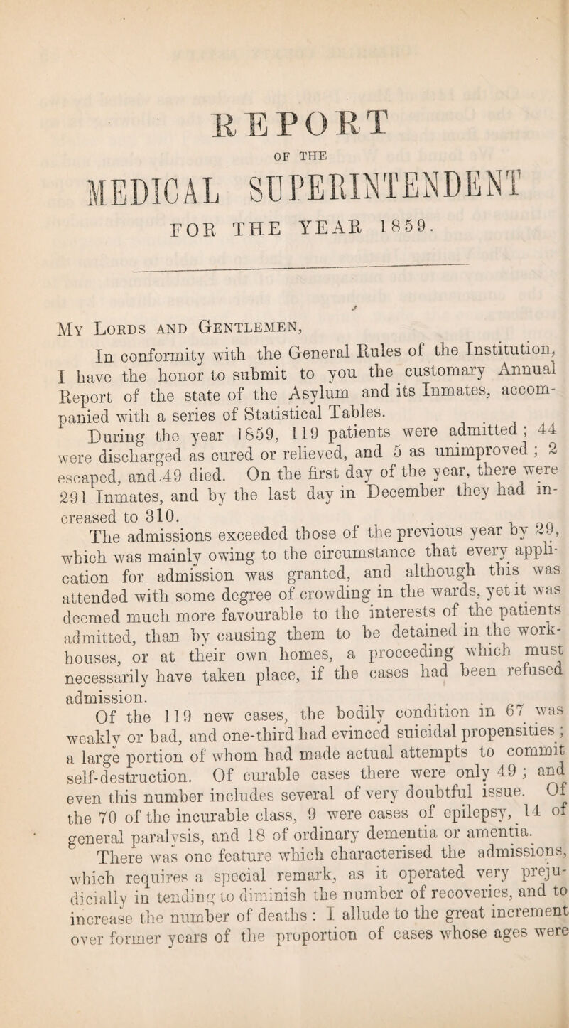 R E P O R T OF THE FOR THE YEAR 1 859. My Lords and Gentlemen, In conformity with the General Rules of the Institution, I have the honor to submit to you the. customary Annual Report of the state of the Asylum and its Inmates, accom¬ panied with a series of Statistical Tables. During the year 1859, 119 patients were admitted, 44 were discharged as cured or relieved, and 5 as unimproved , 2 escaped, and-49 died. On the first day of the year, there were 291 Inmates, and by the last day in December they had in¬ creased to 310. The admissions exceeded those of the previous year by 2 -, which was mainly owing to the circumstance that every appli¬ cation for admission was granted, and although this was attended with some degree of crowding in the wards, yet it wTas deemed much more favourable to the interests of the patients admitted, than by causing them to he detained in the work- houses, or at their own homes, a proceeding which must necessarily have taken place, if the cases had been refused admission. Of the 119 new cases, the bodily condition m 67 was weakly or bad, and one-third had evinced suicidal propensities; a large portion of whom had made actual attempts to commit self-destruction. Of curable cases there were only 49 ; and even this number includes several of very doubtful issue. Of the 70 of the incurable class, 9 were cases of epilepsy,. 14 of general paralysis, and 18 of ordinary dementia or amentia. There was one feature which characterised the admissions, which requires a special remark, as it operated very preju¬ dicially in tending to diminish the number of recoveries, and to increase the number of deaths : I allude to the great increment over former years of the proportion of cases whose ages were