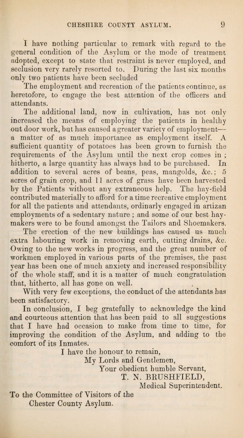 I have nothing particular to remark with regard to the general condition of the Asylum or the mode of treatment adopted, except to state that restraint is never employed, and seclusion very rarely resorted to. During the last six months only two patients have been secluded The employment and recreation of the patients continue, as heretofore, to engage the best attention of the officers and attendants. The additional land, now in cultivation, has not only increased the means of employing the patients in healthy out door wrork, but has caused a greater variety of employment— a matter of as much importance as employment itself. A sufficient quantity of potatoes has been grown to furnish the requirements of the Asylum until the next crop comes in ; hitherto, a large quantity has always had to be purchased. In addition to several acres of beans, peas, mangolds, &c.; 5 acres of grain crop, and 11 acres of grass have been harvested by the Patients without any extraneous help. The hay-field contributed materially to afford for a time recreative employment for all the patients and attendants, ordinarly engaged in artizan employments of a sedentary nature ; and some of our best hay¬ makers were to be found amongst the Tailors and Shoemakers. The erection of the new buildings has caused us much extra labouring work in removing earth, cutting drains, &c. Owing to the new works in progress, and the great number of workmen employed in various parts of the premises, the past year has been one of much anxiety and increased responsibility of the whole staff, and it is a matter of much congratulation that, hitherto, all has gone on well. With very few exceptions, the conduct of the attendants has been satisfactory. In conclusion, I beg gratefully to acknowledge the kind and courteous attention that has been paid to all suggestions that I have had occasion to make from time to time, for improving the condition of the Asylum, and adding to the comfort of its Inmates. I have the honour to remain, My Lords and Gentlemen, Your obedient bumble Servant, T. N. BRUSHFIELD, Medical Superintendent. To the Committee of Visitors of the Chester County Asylum.