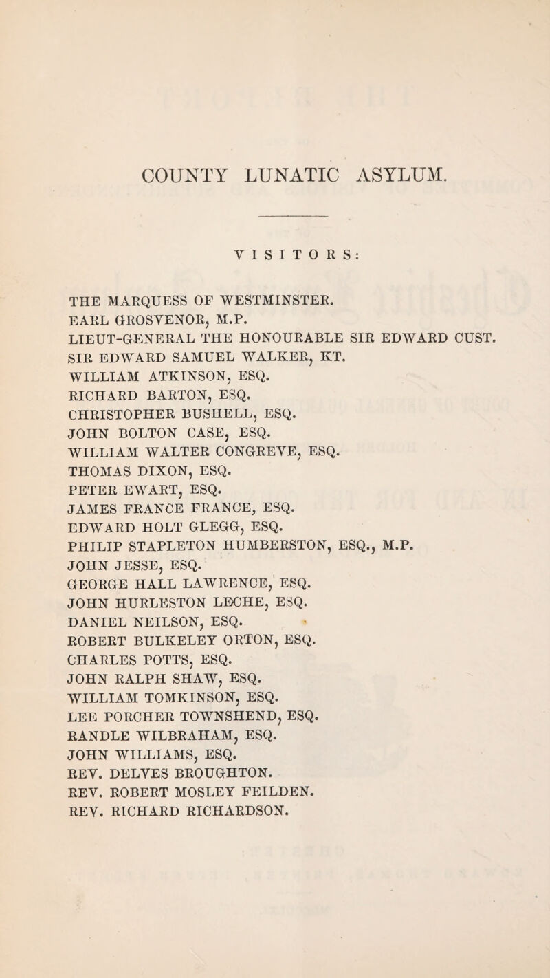 COUNTY LUNATIC ASYLUM. VISITORS: THE MARQUESS OF WESTMINSTER. EARL GROSVENOR, M.P. LIEUT-GENERAL THE HONOURABLE SIR EDWARD GUST. SIR EDWARD SAMUEL WALKER, KT. WILLIAM ATKINSON, ESQ. RICHARD BARTON, ESQ. CHRISTOPHER BUSHELL, ESQ. JOHN BOLTON CASE, ESQ. WILLIAM WALTER CONGREVE, ESQ. THOMAS DIXON, ESQ. PETER EWART, ESQ. JAMES FRANCE FRANCE, ESQ. EDWARD HOLT GLEGG, ESQ. PHILIP STAPLETON HUMBERSTON, ESQ., M.P. JOHN JESSE, ESQ. GEORGE HALL LAWRENCE, ESQ. JOHN HURLESTON LECHE, ESQ. DANIEL NEILSON, ESQ. ROBERT BULKELEY ORTON, ESQ. CHARLES POTTS, ESQ. JOHN RALPH SHAW, ESQ. WILLIAM TOMKINSON, ESQ. LEE PORCHER TOWNSHEND, ESQ. RANDLE WILBRAHAM, ESQ. JOHN WILLIAMS, ESQ. REV. DELVES BROUGHTON. REV. ROBERT MOSLEY FEILDEN. REV. RICHARD RICHARDSON.