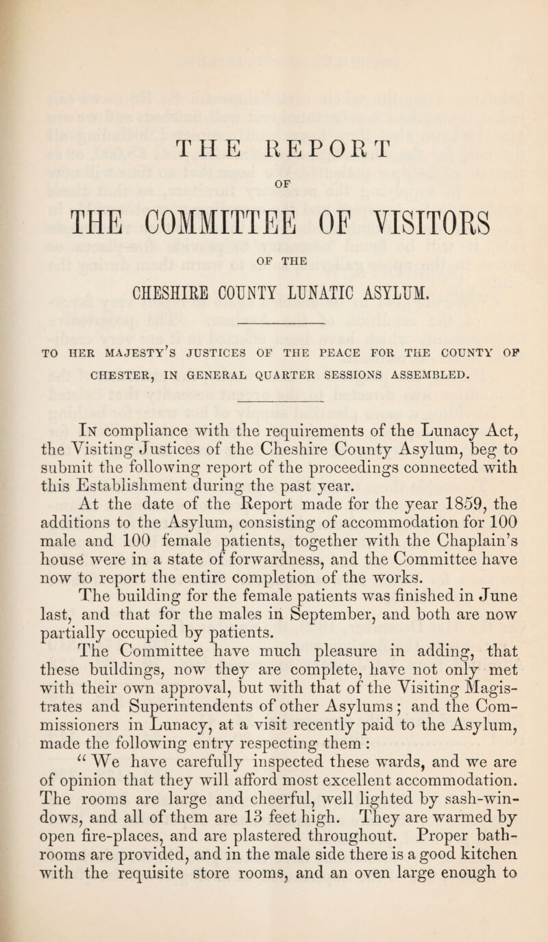 OF THE COMMITTEE OF VISITORS OF THE CHESHIRE COUNTY LUNATIC ASYLUM. TO HER MAJESTY’S JUSTICES OF THE PEACE FOR THE COUNTY OF CHESTER, IN GENERAL QUARTER SESSIONS ASSEMBLED. In compliance witL the requirements of the Lunacy Act, the Visiting Justices of the Cheshire County Asylum, beg to submit the following report of the proceedings connected with this Establishment during the past year. At the date of the Report made for the year 1859, the additions to the Asylum, consisting of accommodation for 100 male and 100 female patients, together with the Chaplain’s house were in a state of forwardness, and the Committee have now to report the entire completion of the works. The building for the female patients was finished in June last, and that for the males in September, and both are now partially occupied by patients. The Committee have much pleasure in adding, that these buildings, now they are complete, have not only met with their own approval, but with that of the Visiting Magis¬ trates and Superintendents of other Asylums ; and the Com¬ missioners in Lunacy, at a visit recently paid to the Asylum, made the following entry respecting them : u We have carefully inspected these wards, and we are of opinion that they will afford most excellent accommodation. The rooms are large and cheerful, well lighted by sash-win¬ dows, and all of them are 13 feet high. They are warmed by open fire-places, and are plastered throughout. Proper bath¬ rooms are provided, and in the male side there is a good kitchen with the requisite store rooms, and an oven large enough to