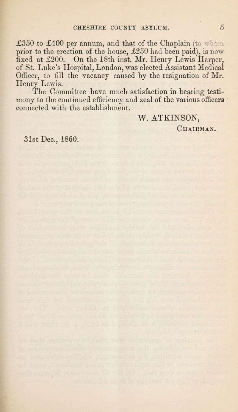 £350 to £400 per annum, and that of the Chaplain (to whom prior to the erection of the house, £250 had been paid), is now fixed at £200. On the 18th inst. Mr. Henry Lewis Harper, of St. Luke’s Hospital, London, was elected Assistant Medical Officer, to fill the vacancy caused by the resignation of Mr. Henry Lewis. The Committee have much satisfaction in bearing testi¬ mony to the continued efficiency and zeal of the various officers connected with the establishment. W. ATKINSON, Chairman. 31st Dec., 1860.