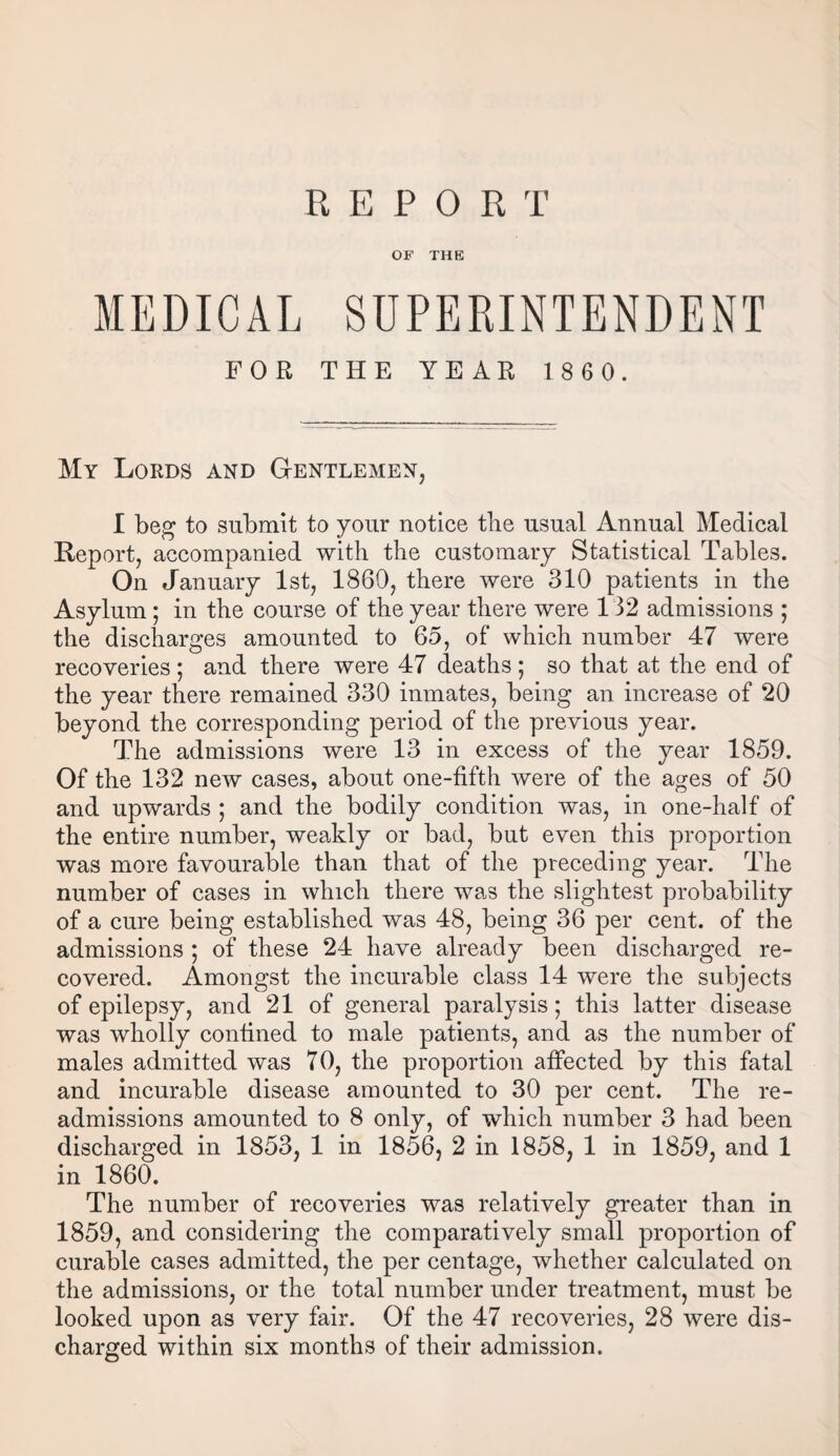 REPORT OF THE MEDICAL SUPERINTENDENT FOR THE YEAR 1860. My Lords and Gentlemen, I beg to submit to your notice the usual Annual Medical Report, accompanied with the customary Statistical Tables. On January 1st, 1860, there were 310 patients in the Asylum; in the course of the year there were 132 admissions ; the discharges amounted to 65, of which number 47 were recoveries ; and there were 47 deaths ; so that at the end of the year there remained 330 inmates, being an increase of 20 beyond the corresponding period of the previous year. The admissions were 13 in excess of the year 1859. Of the 132 new cases, about one-fifth were of the ages of 50 and upwards ; and the bodily condition was, in one-half of the entire number, weakly or bad, but even this proportion was more favourable than that of the preceding year. The number of cases in which there was the slightest probability of a cure being established was 48, being 36 per cent, of the admissions ; of these 24 have already been discharged re¬ covered. Amongst the incurable class 14 were the subjects of epilepsy, and 21 of general paralysis; this latter disease was wholly confined to male patients, and as the number of males admitted was 70, the proportion affected by this fatal and incurable disease amounted to 30 per cent. The re- admissions amounted to 8 only, of which number 3 had been discharged in 1853, 1 in 1856, 2 in 1858, 1 in 1859, and 1 in 1860. The number of recoveries was relatively greater than in 1859, and considering the comparatively small proportion of curable cases admitted, the per centage, whether calculated on the admissions, or the total number under treatment, must be looked upon as very fair. Of the 47 recoveries, 28 were dis¬ charged within six months of their admission.