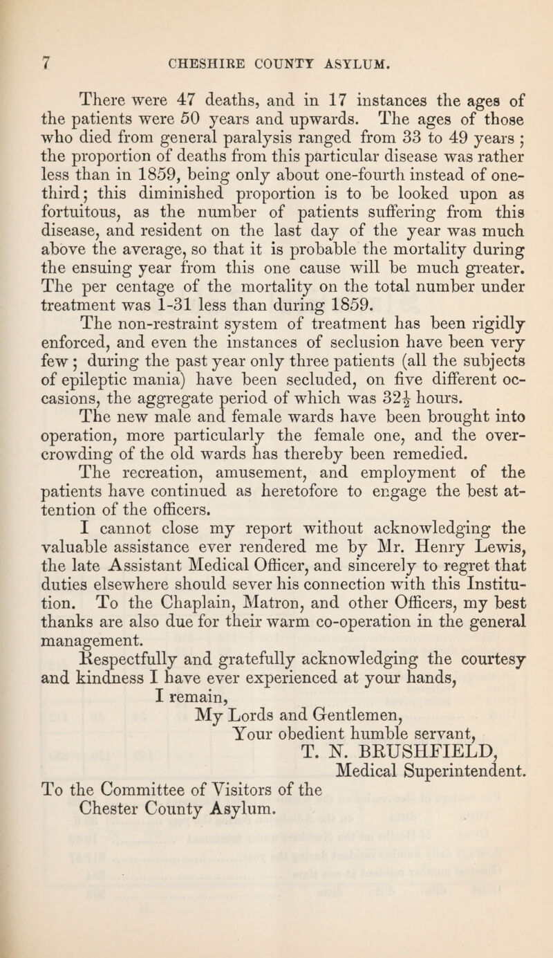 There were 47 deaths, and in 17 instances the ages of the patients were 50 years and upwards. The ages of those who died from general paralysis ranged from 33 to 49 years ; the proportion of deaths from this particular disease was rather less than in 1859, being only about one-fourth instead of one- third; this diminished proportion is to be looked upon as fortuitous, as the number of patients suffering from this disease, and resident on the last day of the year was much above the average, so that it is probable the mortality during the ensuing year from this one cause will be much greater. The per centage of the mortality on the total number under treatment was 1-31 less than during 1859. The non-restraint system of treatment has been rigidly enforced, and even the instances of seclusion have been very few ; during the past year only three patients (all the subjects of epileptic mania) have been secluded, on five different oc¬ casions, the aggregate period of which was 32-J hours. The new male and female wards have been brought into operation, more particularly the female one, and the over¬ crowding of the old wards has thereby been remedied. The recreation, amusement, and employment of the patients have continued as heretofore to engage the best at¬ tention of the officers. I cannot close my report without acknowledging the valuable assistance ever rendered me by Mr. Henry Lewis, the late Assistant Medical Officer, and sincerely to regret that duties elsewhere should sever his connection with this Institu¬ tion. To the Chaplain, Matron, and other Officers, my best thanks are also due for their warm co-operation in the general management. Kespectfully and gratefully acknowledging the courtesy and kindness I have ever experienced at your hands, I remain, My Lords and Gentlemen, Your obedient humble servant, T. N. BRUSHFIELD, Medical Superintendent. To the Committee of Visitors of the Chester County Asylum.