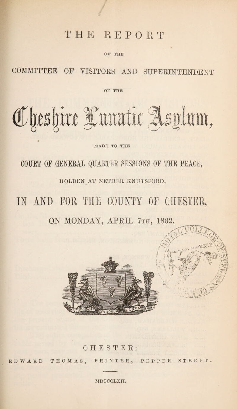 TH E E E POE T OF THE COMMITTEE OF VISITORS AND SUPERINTENDENT OF THE •* MADE TO THE COURT OF GENERAL QUARTER SESSIONS OF THE PEACE, HOLDEN AT NETHER KNUTSFORD, IN AND POD THE COUNTY OF CHESTER, CHESTER: EDWARD THOMAS, PRINTER, PEPPER STREET. MDCCCLXII