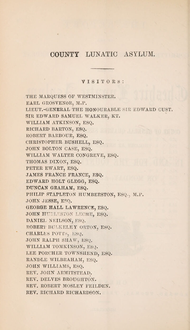 COUNTY LUNATIC ASYLUM. VISITORS: THE MARQUESS OF WESTMINSTER. EARL GROSVENOR, M.P. LIEUT.-GENERAL THE HONOURABLE SIR EDWARD OUST. SIR EDWARD SAMUEL WALKER, KT. WILLIAM ATKINSON, ESQ. RICHARD BARTON, ESQ. ROBERT BARBOUR, ESQ. CHRISTOPHER BUSIIELL, ESQ. JOHN BOLTON CASE, ESQ. WILLIAM WALTER CONGREVE, ESQ. THOMAS DIXON, ESQ. PETER EWART, ESQ. JAMES FRANCE FRANCE, ESQ. EDWARD HOLT GLEGG, ESQ. DUNCAN GRAHAM, ESQ. PHILIP STAPLETON HUMBERSTON, ESQ., M.P. JOHN JESSE, ESQ. GEORGE HALL LAWRENCE, ESQ. JOHN HURLESTON LEG HE, ESQ. DANIEL NEILSON, ESQ. ROBERT BERKELEY ORTON, ESQ. CHARLES POTI\S, ESQ. JOHN RALPH SHAW, ESQ. WILLIAM TOMKINSON, ESQ. LEE PORCHER TOWNSHEND, ESQ. RANDLE WILBRAHAM, ESQ. JOHN WILLIAMS, ESQ. REV. JOHN ARMITSTEAD. REV. DELVES BROUGHTON. REV. ROBERT MOSLEY FEILDEN. REV. RICHARD RICHARDSON.