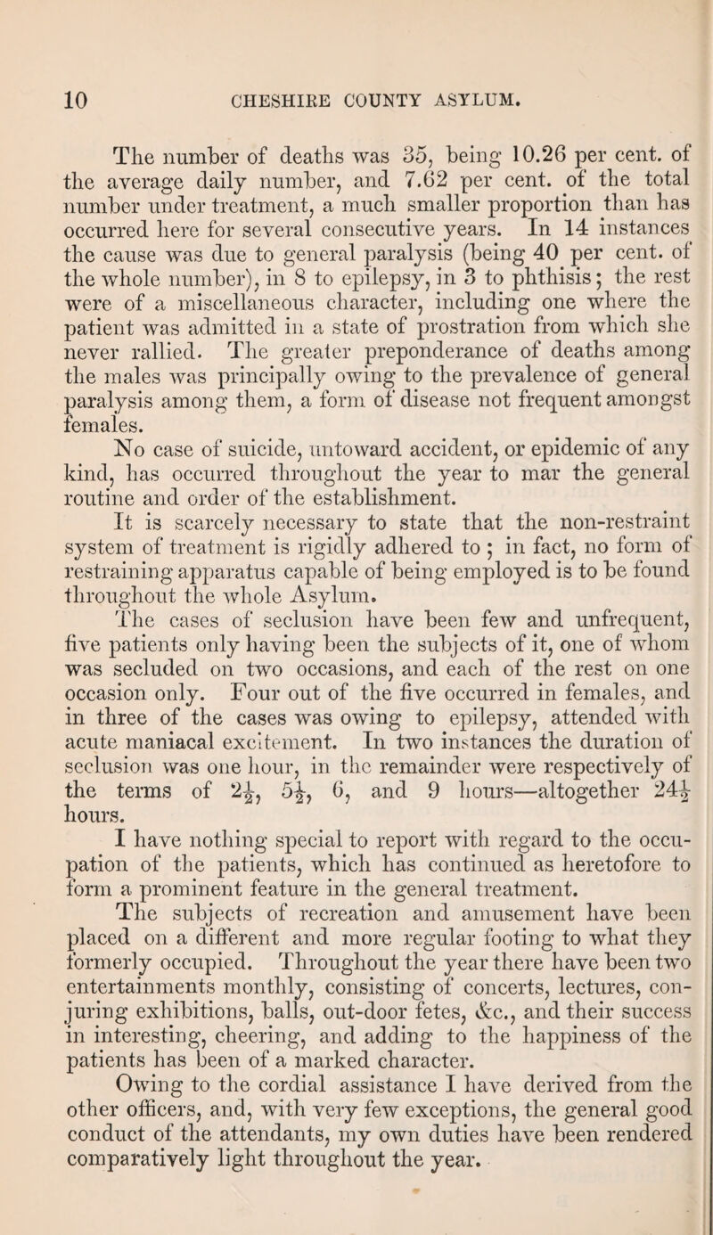 The number of deaths was 35, being 10.26 per cent, of the average daily number, and 7.62 per cent, of the total number under treatment, a much smaller proportion than has occurred here for several consecutive years. In 14 instances the cause was due to general paralysis (being 40 per cent, of the whole number), in 8 to epilepsy, in 3 to phthisis; the rest were of a miscellaneous character, including one where the patient was admitted in a state of prostration from which she never rallied. The greater preponderance of deaths among the males was principally owing to the prevalence of general paralysis among them, a form of disease not frequent amongst females. No case of suicide, untoward accident, or epidemic of any kind, has occurred throughout the year to mar the general routine and order of the establishment. It is scarcely necessary to state that the non-restraint system of treatment is rigidly adhered to ; in fact, no form of restraining apparatus capable of being employed is to be found throughout the whole Asylum. The cases of seclusion have been few and unfrequent, five patients only having been the subjects of it, one of whom was secluded on two occasions, and each of the rest on one occasion only. Four out of the five occurred in females, and in three of the cases was owing to epilepsy, attended with acute maniacal excitement. In two instances the duration of seclusion was one hour, in the remainder were respectively of the terms of 2£, 5^-, 6, and 9 hours—altogether 24|- hours. I have nothing special to report with regard to the occu¬ pation of the patients, which has continued as heretofore to form a prominent feature in the general treatment. The subjects of recreation and amusement have been placed on a different and more regular footing to what they formerly occupied. Throughout the year there have been two entertainments monthly, consisting of concerts, lectures, con¬ juring exhibitions, balls, out-door fetes, Ac., and their success in interesting, cheering, and adding to the happiness of the patients has been of a marked character. Owing to the cordial assistance I have derived from the other officers, and, with very few exceptions, the general good conduct of the attendants, my own duties have been rendered comparatively light throughout the year.