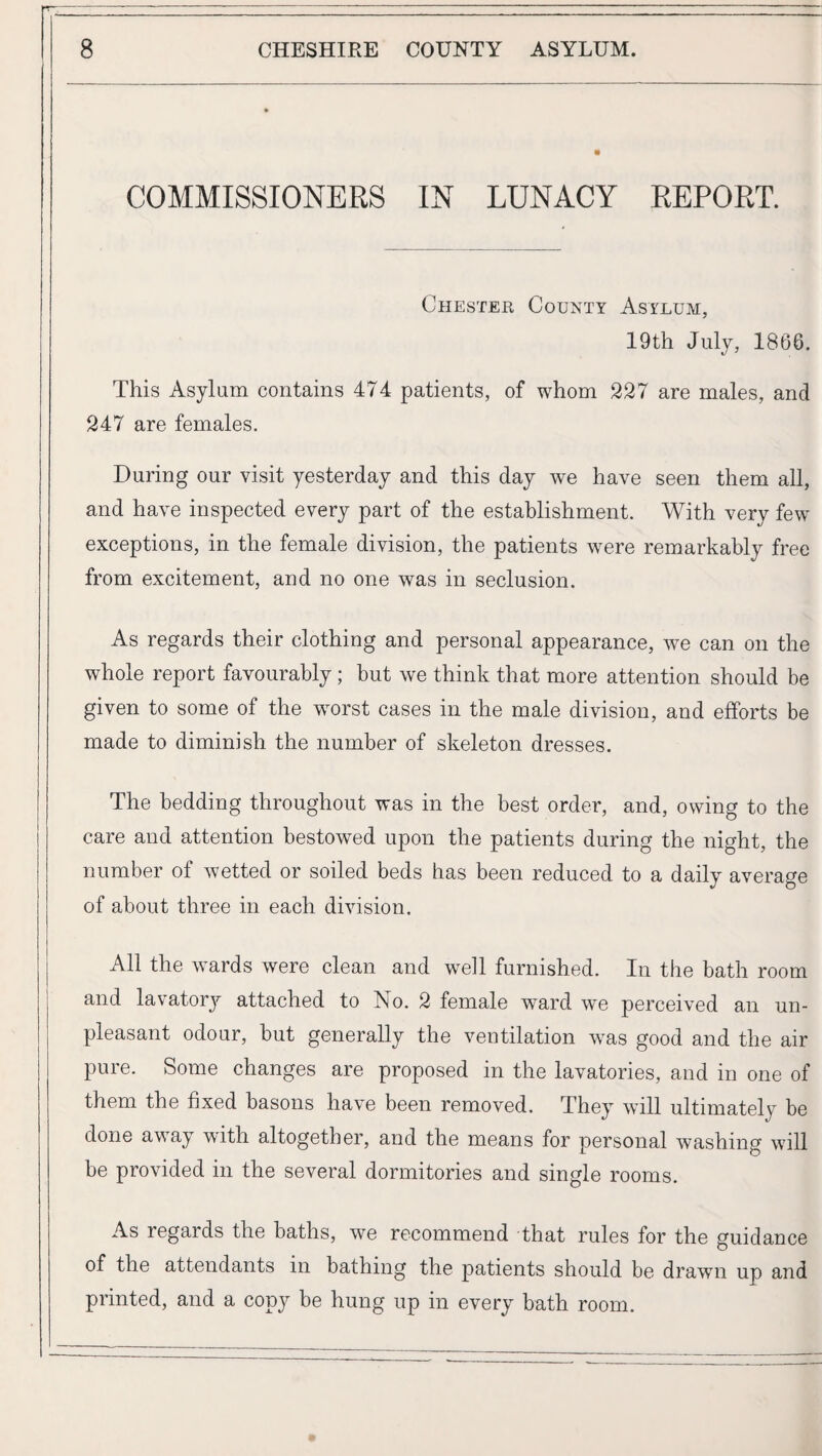 COMMISSIONERS IN LUNACY REPORT. Chester County Asylum, 19th July, 1866. This Asylum contains 474 patients, of whom 227 are males, and 247 are females. During our visit yesterday and this day we have seen them all, and have inspected every part of the establishment. With very few exceptions, in the female division, the patients were remarkably free from excitement, and no one was in seclusion. As regards their clothing and personal appearance, we can on the whole report favourably; but we think that more attention should be given to some of the w^orst cases in the male division, and efforts be made to diminish the number of skeleton dresses. The bedding throughout was in the best order, and, owing to the care and attention bestowed upon the patients during the night, the number of wetted or soiled beds has been reduced to a daily average of about three in each division. I All the wards were clean and well furnished. In the bath room and lavatory attached to No. 2 female ward we perceived an un¬ pleasant odour, but generally the ventilation was good and the air pure. Some changes are proposed in the lavatories, and in one of them the fixed basons have been removed. They will ultimately be done away with altogether, and the means for personal washing will be provided in the several dormitories and single rooms. As regards the baths, we recommend that rules for the guidance of the attendants in bathing the patients should be drawn up and printed, and a copy be hung up in every bath room.