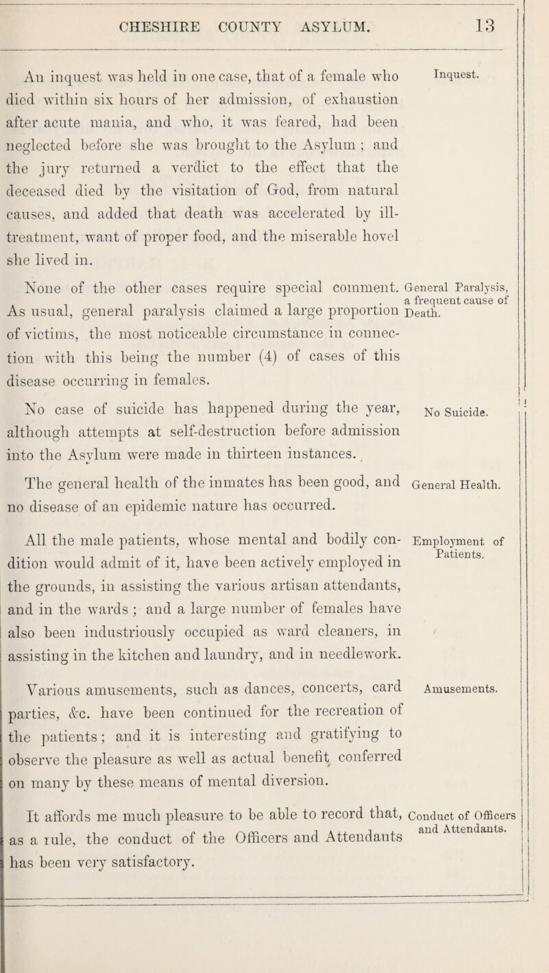 An inquest was held in one case, that of a female who Inquest, died within six hours of her admission, of exhaustion after acute mania, and who, it was feared, had been neglected before she was brouglit to the Asjdum ; and the jury returned a verdict to the effect that the deceased died by the visitation of God, from natural causes, and added that death was accelerated by ill- treatment, want of proper food, and the miserable hovel she lived in. None of the other cases require special comment. General Paralysis, . ^ ^ .a frequent cause of As usual, general paralysis claimed a large proportion Death, of victims, the most noticeable circumstance in connec¬ tion with this being the number (4) of cases of this disease occurring in females. No case of suicide has happened during the year, Suicide, although attempts at self-destruction before admission into the Asylum were made in thirteen instances., The general health of the inmates has been good, and General Health, no disease of an epidemic nature has occurred. All the male patients, whose mental and bodily con- Employment of dition would admit of it, have been actively employed in the grounds, in assisting the various artisan attendants, and in the wards ; and a large number of females have 1 also been industriously occupied as ward cleaners, in / i assisting in the kitchen and laundry, and in needlework. Various amusements, such as dances, concerts, card Amusements, parties, Ac. have been continued for the recreation of the patients; and it is interesting and gratifying to observe the pleasure as well as actual benefit conferred on many by these means of mental diversion. It affords me much pleasure to be able to record that. Conduct of Officers as a rule, the conduct of the Officers and Attendants has been very satisfactory. I