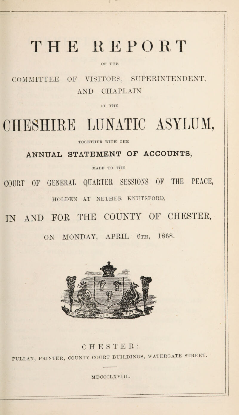 THE REP O RT OF THE COMMITTEE OF VISITORS, SUPERINTENDENT, AND CHAPLAIN OF THE CHESHIRE LUNATIC ASYLUM, TOGETHER WITH THE ANNUAL STATEMENT OF ACCOUNTS, MACE TO THE COURT OF GENERAL QUARTER SESSIONS OF THE PEACE, HOLDEN AT NETHER KNUTSFORD, IN AND FOR THE COUNTY OF CHESTER, ON MONDAY, APRIL 6th, 1868. CHESTER: PULLAN, PRINTER, COUNTY COURT BUILDINGS, WATERGATE STREET. MDCCCLXVITI.