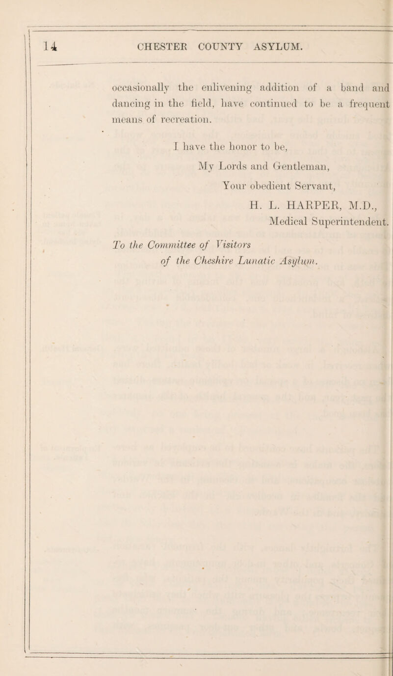 occasionally the enlivening addition of a band and dancing in the field, have continued to be a frequent means of recreation. I have the honor to be, My Lords and Gentleman, Your obedient Servant, H. L. HARPER, M.D., Medical Superintendent. To the Committee of Visitors of the Cheshire Lunatic Asylum.