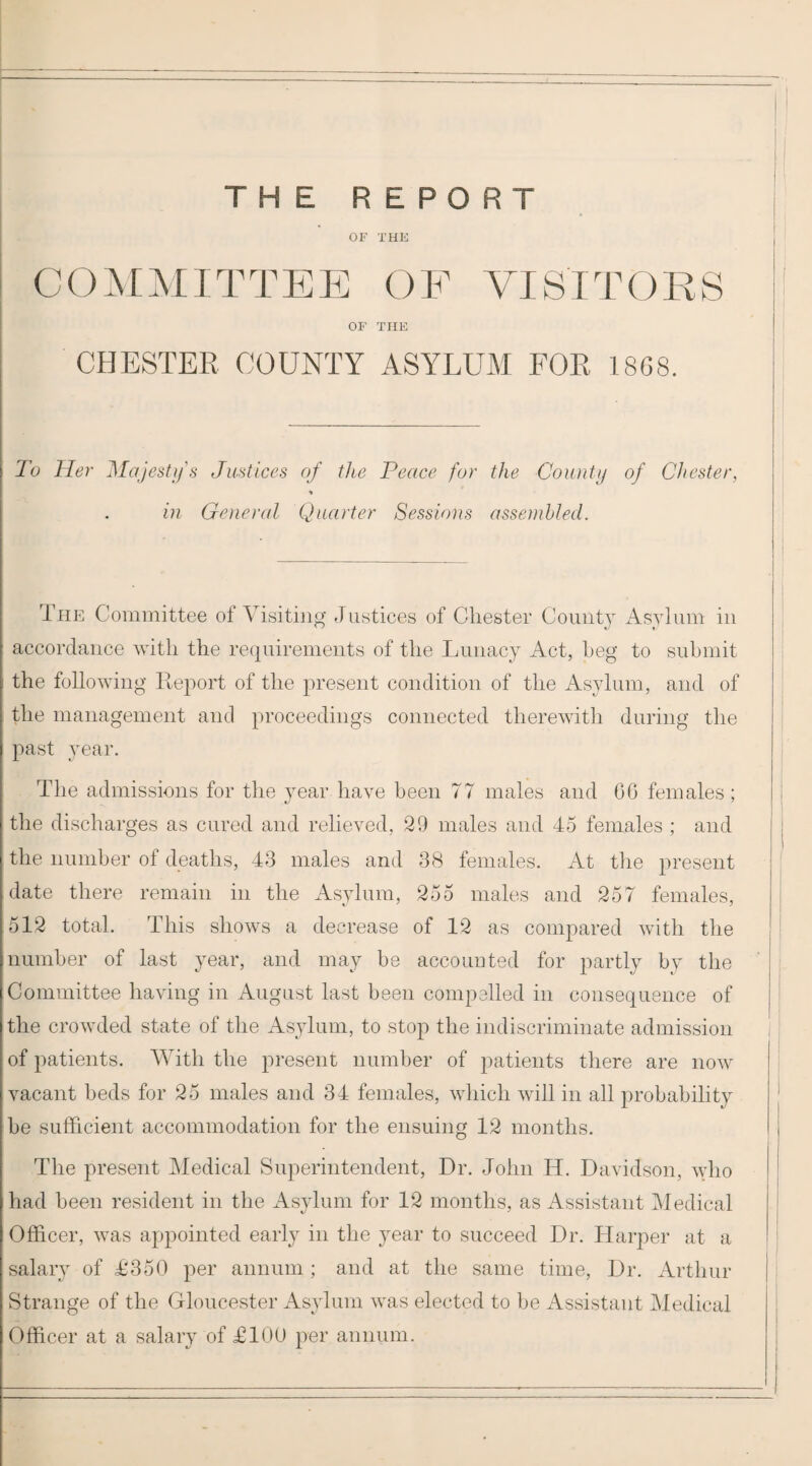 THE REPORT OF THE CO^IMITTEE OF VISITORS OF THE CHESTER COUNTY ASYLUM FOR 18G8. To Her Majesty s Justices of the Peace for the County of Chester, in General Quarter Sessions assembled. The Committee of Visiting Justices of Chester Count}' iVsylum in accordance with the requirements of the Lunacy Act, heg to submit the following Report of the present condition of the Asylum, and of the management and proceedings connected therewitli during the past year. The admissions for the jmar have been 77 males and 06 females; the discharges as cured and relieved, 29 males and 45 females ; and the number of deaths, 43 males and 38 females. At the present date there remain in the Asylum, 255 males and 257 females, 512 total. This shows a decrease of 12 as compared with the number of last year, and may be accounted for partly by the Committee having in August last been compelled in consequence of the crowded state of the Asylum, to stop the indiscriminate admission of patients. With the present number of patients there are now vacant beds for 25 males and 34 females, which will in all probability he sufficient accommodation for the ensuing 12 months. The present Medical Superintendent, Dr. John H. Davidson, who had been resident in the Asylum for 12 months, as Assistant Medical Officer, was appointed early in the year to succeed Dr. Harper at a salary of £350 per annum; and at the same time. Dr. Arthur Strange of the Gloucester Asylum was elected to be Assistant Medical Officer at a salary of £100 per annum.