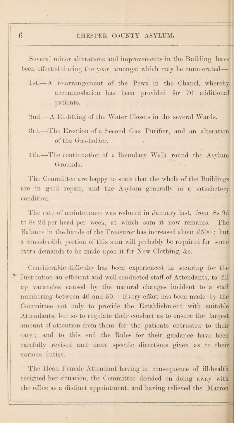 I Several minor alterations and improvements in the Building have been effected during the year, amongst which may be enumerated—• 1st.—A re-arrangemeut of the Pews in the Chapel, wliereby accommodation has been provided for 70 additional patients. 2nd.—A Pte-fitting of the Water Closets in the several Wards. 3rd.—The Erection of a Second Gas Purifier, and an alteration of the Gas-holder. 4th.—The continuation of a Boundary Walk round the Asylum Grounds. The Committee are happy to state that the whole of the Buildings are in good repair, and the Asylum generally in a satisfactory condition. Tlie rate of maintenance was reduced in January last, from 8s 9d to 8s 2d per head per week, at which sum it now remains. The Balance in the hands of the Treasurer has increased about £500 ; but a considerable portion of this sum will ^^robably be required for some extra demands to be made upon it for New Clothing, &c. Considerable difficulty has been experienced in securing for the Institution an efficient and well-conducted staff of Attendants, to fill up vacancies caused by the natural changes incident to a staff numbering between 40 and 50. Every effort has been made by the Committee not only to provide the Establishment with suitable Attendants, but so to regulate their conduct as to ensure the largest amount of attention from them for the patients entrusted to their care ; and to this end the Ptules for their guidance have been carefully revised and more specific directions given as to their various duties. The Head Female Attendant having in consequence of ill-health | resigned her situation, the Committee decided on doing away with j the office as a distinct appointment, and having relieved the Matron