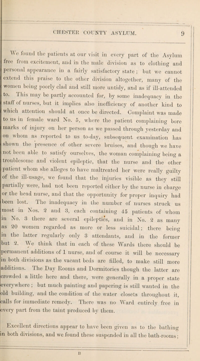 e found the patients at our visit in every part of the Asylum free troin excitement, and in the male division as to clothing and personal appearance in a fairly satisfactory state ; but we cannot extend this praise to the other division altogether, many of the women being poorly clad and still more untidy, and as if ill-attended to. This may be partly accounted for, by some inadequacy in the staff ot nurses, but it implies also inefficiency of another kind to which attention should at once be directed. Com^^laint was made to us in female ward No. 5, where the patient complaining bore marks of injury on her person as we passed through yesterday and on whom as reported to us to-day, subsequent examination has shown the presence of other severe bruises, and though we have not been able to satisfy ourselves, the woman complaining being a troublesome and violent epileptic, that the nurse and the other patient whom she alleges to have maltreated her were really guilty of the ill-usage, we found that the injuries visible as they still paitially ^^ele, had not been reported either by the nurse in charge 01 the head nurse, and that the opportunity for proper inquiry had been lost. The inadequacy in the number of nurses struck us most -in Nos. 2 and 3, each containing 45 patients of wliom i in No. 3 there are several epileptics, and in No. 2 as many as 20 women regarded as more or less suicidal; there being in the lattei legulariy only 3 attendants, and in the former but 2. Ye think that in each of these Y^ards there should be | permanent additions of 1 nurse, and of course it will be necessary in both divisions as the vacant beds are filled, to make still more additions. The Day Rooms and Dormitories though the latter are crowded a little here and there, were generally in a proper state everywhere ; but much painting and papering is still wanted in the old building, and the condition of the water closets throughout it, calls for immediate remedy. There was no Yffird entirely free in every part from the taint produced by them. Excellent directions appear to have been given as to the bathing | in both divisions, and we found these suspemded in all the bath-rooms; B