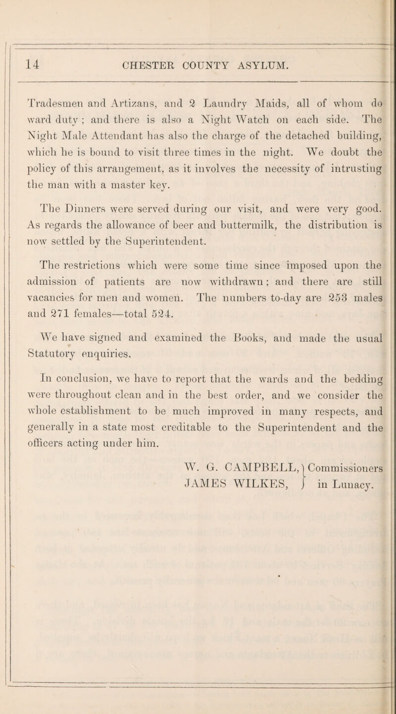 ———-__——:-—- 14 CHESTER COUNTY ASYLUM. Tradesmen and Artizans, and 2 Laundry Maids, all of whom do ward duty ; and there is also a Niglit Watch on each side. The Nig'ht Male Attendant has also the charge of the detached building, which he is bound to visit three times in the night. We doubt the policy of this arrangement, as it involves the necessity of intrusting the man with a master key. The Dinners were served during our visit, and were very good. As regards the allowance of beer and buttermilk, the distribution is now settled by the Superintendent. The restrictions which were some time since imposed upon the admission of patients are now withdrawn; and there are still vacancies for men and women. The numbers to-day are 253 males and 271 females—total 524. We have signed and examined the Books, and made the usual Statutory enquiries. In conclusion, we have to report that the wards and the bedding were throughout clean and in the best order, and we consider the whole establishment to be much improved in many respects, and generally in a state most creditable to the Superintendent and the officers acting under him. W. G. CAMPBELL, I Commissioners JAMES WILKES, J in Lunacy. i