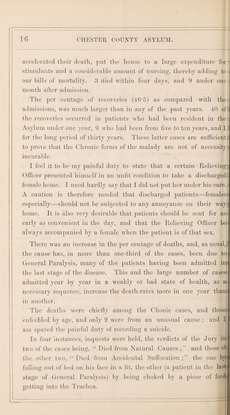 ______-^^-1 16 CHESTER COUNTY ASYLUM. i i j accelerated tlieir death, put the house to a large expenditure for |- stimulants and a considerable amount of nursing, thereby adding ton our bills of mortality. 8 died within four days, and 1) under one!, month after admission. The per centage of recoveries (46’5) as compared with the admissions, was much larger than in any of the past years. 40 ofi^' the recoveries occurred in patients who had been resident in the*= Asylum under one year, 9 who had been from five to ten years, and 1.^ for the long period of thirt}^ years. These latter cases are sufficientji to prove tliat the Chronic forms of the malady are not of necessity incurable. I feel it to be my painful duty to state that a certain Ptelieving Officer presented himself in an unfit condition to take a dischargedr female home. I need hardly say that I did not put her under his care.;: A caution is therefore needed that discharged patients—femalesr especially—should not be subjected to any annoyance on their wayj] home. It is also very desirable that patients should be sent for as early as convenient in the day, and that the Ptelieving Officer bei' always accompanied by a female when the patient is of that sex. There was an increase in the per centage of deaths, and, as usual,il the cause has, in more than one-third of the cases, been due toi i General Paralysis, many of the patients having been admitted ini the last stage of the disease. This and the large number of casesf admitted year by year in a weakly or bad state of health, as ai necessary sequence, increase the death-rates more in one year thanj in another. ^ f The deaths were chiefly among the Chonic cases, and thosej^ enfeebled by age, and only 2 were from an unusual cause ; and li am spared the painful duty of recording a suicide. | In four instances, inquests were held, the verdicts of the Jury iot two of the cases being, “ Died from Natural Causes and those ofe tlie other two, “Died from Accidental Suffocation;” the one byf falling out of bed on Ijis face in a fit, the other (a patient in the last stage of General Paralysis) by being choked by a piece of food nettiim into the Tracliea.