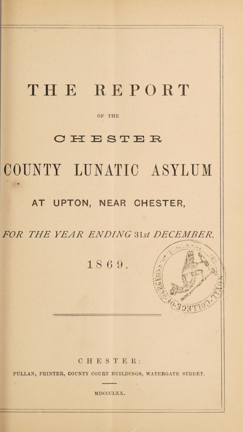 THE REPORT OF THE O E S T E COUNTY LUNATIC ASYLUM AT UPTON, NEAR CHESTER, FOR THE YEAR ENDING DECEMBER. 1 8 6 9. ID I Uo t ■K' ■' // 1'-$' ^ i /K J - '' CHESTER; PULLAN, PEINTER, COUNTY COURT BUILDINGS, WATERGATE STREET. MDCCCLXX.