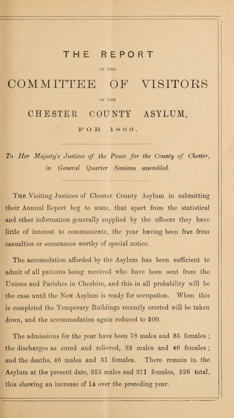 OF THE COMMITTEE OF VISITORS OF THE CHESTER COUNTY ASYLUM, FOR 1869. To Her Majesty's Justices of the Peace for the County of Chester, in General Quarter Sessions assembled. The Visiting Justices of Chester County Asylum in submitting their Annual Report beg to state, that apart from the statistical and other information generally supplied by the officers they have little of interest to communicate, the year having been free from casualties or occurances worthy of special notice. The accomodation afforded by the Asylum has been sufficient to admit of all patients being received who have been sent from the Unions and Parishes in Cheshire, and this in all probability will be the case until the New Asylum is ready for occupation. When this is completed the Temporary Buildings recently erected will be taken down, and the accommodation again reduced to 500. The admissions for the year have been 78 males and 85 females ; the discharges as cured and relieved, 32 males and 40 females ; and the deaths, 46 males and 31 females. There remain in the Asylum at the present date, 255 males and 271 females, 526 total, this showing an increase of 14 over the preceding year.