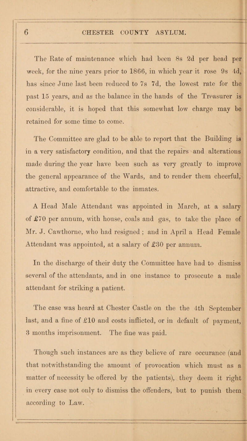 '■ 1 The Rate of maintenance which had been 8s 2d per head per week, for the nine years prior to 1866, in which year it rose 9s 4d, , has since June last been reduced to 7s 7d, the lowest rate for the past 15 years, and as the balance in the hands of the Treasurer is considerable, it is hoped that this somewhat low charge may be retained for some time to come. The Committee are glad to be able to report that the Building is in a very satisfactory condition, and that the repairs and alterations made during the year have been such as very greatly to improve the general appearance of the Wards, and to render them cheerful, attractive, and comfortable to the inmates. A Head Male Attendant was appointed in March, at a salary of £70 per annum, with house, coals and gas, to take the place of Mr. J. Cawthorne, who had resigned ; and in April a Head Female Attendant was appointed, at a salary of £30 per annum. In the discharge of their duty the Committee have had to dismiss several of the attendants, and in one instance to prosecute a male attendant for striking a patient. The case Avas heard at Chester Castle on the the 4th September last, and a fine of £10 and costs inflicted, or in default of payment, 3 months imprisonment. The fine was paid. Though sucli instances are as they believe of rare occurance (and that notwithstanding the amount of provocation Avhich must as a matter of necessity be offered by the patients), they deem it right in every case not only to dismiss the offenders, but to punish them according to Law. i