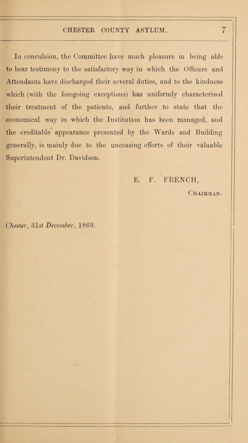 In conculsion, the Committee have much pleasure in being able to bear testimony to the satisfactory way in which the Officers and Attendants have discharged their several duties, and to the kindness which (with the foregoing exceptions) has uniformly characterised their treatment of the patients, and further to state that the economical way in which the Institution has been managed, and the creditable appearance presented by the Wards and Building generally, is mainly due to the unceasing efforts of their valuable Superintendent Dr. Davidson. E. F. FRENCH, Chairman. Chester, Slst December, 1869,
