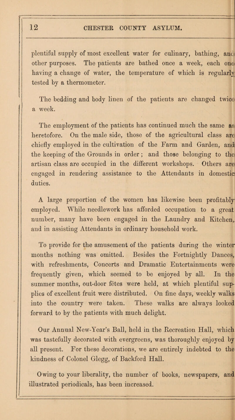 plentiful supply of most excellent water for culinary, bathing, anc; other purposes. The patients are bathed once a week, each one< having a change of water, the temperature of which is regularly tested by a thermometer. The bedding and body linen of the patients are changed twice* a week. The employment of the patients has continued much the same as heretofore. On the male side, those of the agricultural class are* chiefly employed in the cultivation of the Farm and Garden, and the keeping of the Grounds in order; and those belonging to the artisan class are occupied in the different workshops. Others are engaged in rendering assistance to the Attendants in domestic? duties. A large proportion of the women has likewise been profitably employed. While needlework has afforded occupation to a great number, many have been engaged in the Laundry and Kitchen,, and in assisting Attendants in ordinary household work. To provide for the amusement of the patients during the winter months nothing was omitted. Besides the Fortnightly Dances, with refreshments, Concerts and Dramatic Entertainments were* frequently given, which seemed to be enjoyed by all. In the summer months, out-door fetes were held, at which plentiful sup¬ plies of excellent fruit were distributed. On fine days, weekly walks into the country were taken. These walks are always looked forward to by the patients with much delight. Our Annual New-Year’s Ball, held in the Recreation Hall, which was tastefully decorated with evergreens, was thoroughly enjoyed by all present. For these decorations, we are entirely indebted to the kindness of Colonel Glegg, of Backford Hall. Owing to your liberality, the number of books, newspapers, and illustrated periodicals, has been increased.