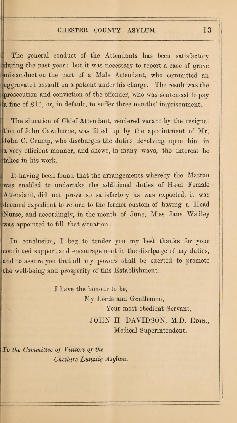 The general conduct of the Attendants has been satisfactory during the past year; but it was necessary to report a case of grave r i misconduct on the part of a Male Attendant, who committed an t: aggravated assault on a patient under his charge. The result was the i prosecution and conviction of the offender, who was sentenced to pay i a fine of £10, or, in default, to suffer three months’ imprisonment. I j The situation of Chief Attendant, rendered vacant by the resigna¬ tion of John Cawthorne, was filled up by the appointment of Mr. John C. Crump, who discharges the duties devolving upon him in a very efficient manner, and shows, in many ways, the interest he takes in his work. It having been found that the arrangements whereby the Matron was enabled to undertake the additional duties of Head Female Attendant, did not prove so satisfactory as was expected, it was deemed expedient to return to the former custom of having a Head Nurse, and accordingly, in the month of June, Miss Jane Wadley was appointed to fill that situation. In conclusion, I beg to tender you my best thanks for your continued support and encouragement in the discl|arge of my duties, and to assure you that all my powers shall be exerted to promote the well-being and prosperity of this Establishment. I have the honour to be. My Lords and Gentlemen, Your most obedient Servant, JOHN H. HAVIDSON, M.D. Edin., Medical Superintendent. To the Coynmittee of Viiitors of the Cheshire Lunatic Asylum.