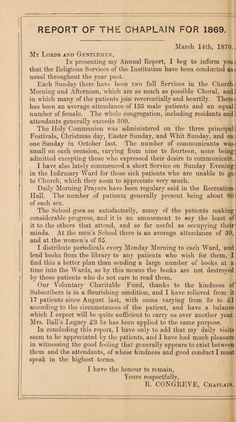 REPORT OF THE CHAPLAIN FOR 1869. March 14th, 1870.' My Lords and Gentlemen, In presenting my Annual Report, I beg to inform you that the Religious Services of the Institution have been conducted as.: usual throughout the year past. Each Sunday there have been two full Services in the Church Morning and Afternoon, which are as much as possible Choral, and. in which many of the patients join reverentially and heartily. There* has been an average attendance of 135 male patients and an equal, number of female. The whole congregation, including residents and. attendants generally exceeds 300. The Holy Communion was administered on the three principal: Festivals, Christmas day, Easter Sunday, and Whit Sunday, and on: one Sunday in October last. The number of communicants was. small on each occasion, varying from nine to fourteen, none being;, admitted excepting those who expressed their desire to communicate.. I have also lately commenced a short Service on Sunday Evening; in the Infirmary Ward for those sick patients who are unable to go* to Church, which they seem to appreciate very much. Daily Morning Prayers have been regulary said in the Recreation Hall. The number of patients generally present being about 80' of each sex. The School goes on satisfactorily, many of the patients making' considerable progress, and it is an amusement to eay the least ofl it to the others that attend, and so far useful as occupying their minds. At the men’s School there is an average attendance of 30, and at the women’s of 36. I distribute periodicals every Monday Morning to each Ward, and. lend books from the library to any patients who wish for them, I find this a better plan than sending a large number of books at a. time into the Wards, as by this means the books are not destroyed by those patients who do not care to read them. Our Voluntary Charitable Fund, thanks to the kindness of' Subscribers is in a flourishing condition, and I have relieved from it. 17 patients since August last, with sums varying from 5s to £1 according to the circumstances of the patient, and have a balance: which I expect will be quite sufiicient to carry us over another year. Mrs. Ball’s Legacy £3 5s has been applied to the same purpose. In concluding this report, I have only to add that my daily visits ■ seem to be appreciated by the patients, and I have had much pleasure; in witnessing the good feeling that generally appears to exist between them and the attendants, of whose kindness and good conduct I must: speak in the highest terms. I have the honour to remain. Yours respectfully, R. CONGREVE, Chaplain.