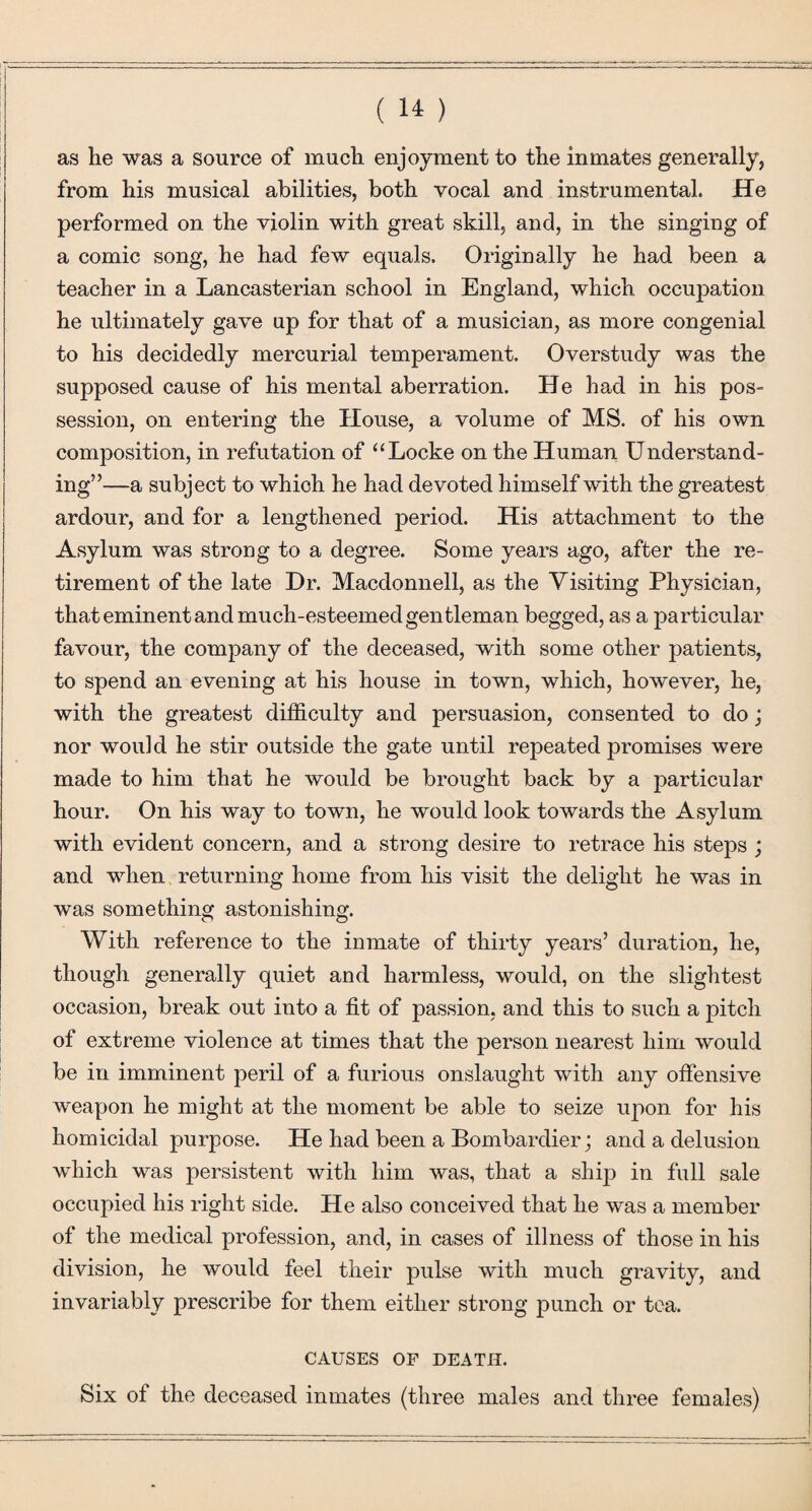 as he was a source of much enjoyment to the inmates generally, from his musical abilities, both vocal and instrumental. He performed on the violin with great skill, and, in the singing of a comic song, he had few equals. Originally he had been a teacher in a Lancasterian school in England, which occupation he ultimately gave up for that of a musician, as more congenial to his decidedly mercurial temperament. Overstudy was the supposed cause of his mental aberration. He had in his pos¬ session, on entering the House, a volume of MS. of his own composition, in refutation of “Locke on the Human Understand¬ ing”—a subject to which he had devoted himself with the greatest ardour, and for a lengthened period. His attachment to the Asylum was strong to a degree. Some years ago, after the re¬ tirement of the late Dr. Macdonnell, as the Visiting Physician, that eminent and much-esteemed gentleman begged, as a particular favour, the company of the deceased, with some other patients, to spend an evening at his house in town, which, however, he, with the greatest difficulty and persuasion, consented to do j nor would he stir outside the gate until repeated promises were made to him that he would be brought back by a particular hour. On his way to town, he would look towards the Asylum with evident concern, and a strong desire to retrace his steps ; and when returning home from his visit the delight he was in was something astonishing. With reference to the inmate of thirty years’ duration, he, though generally quiet and harmless, would, on the slightest occasion, break out into a fit of passion, and this to such a pitch of extreme violence at times that the person nearest him would be in imminent peril of a furious onslaught with any offensive weapon he might at the moment be able to seize upon for his homicidal purpose. He had been a Bombardier; and a delusion which was persistent with him was, that a ship in full sale occupied his right side. He also conceived that he was a member of the medical profession, and, in cases of illness of those in his division, he would feel their pulse with much gravity, and invariably prescribe for them either strong punch or tea. CAUSES OF DEATH. Six of the deceased inmates (three males and three females)