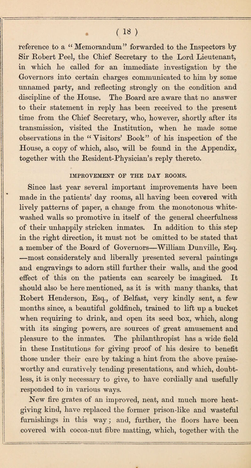 (1«) reference to a “Memorandum” forwarded to tlie Inspectors by Sir Robert Peel, tbe Chief Secretary to the Lord Lieutenant, in which he called for an immediate investigation by the Governors into certain charges communicated to him by some unnamed party, and reflecting strongly on the condition and discipline of the House. The Board are aware that no answer to their statement in reply has been received to the present time from the Chief Secretary, who, however, shortly after its transmission, visited the Institution, when he made some observations in the “Visitors’ Book” of his inspection of the House, a copy of which, also, will be found in the Appendix, together with the Resident-Physician’s reply thereto. IMPROVEMENT OF THE DAY ROOMS. Since last year several important improvements have been made in the patients’ day rooms, all having been covered with lively patterns of paper, a change from the monotonous white¬ washed walls so promotive in itself of the general cheerfulness of their unhappily stricken inmates. In addition to this step in the right direction, it must not be omitted to be stated that a member of the Board of Governors—William Dunville, Esq. —most considerately and liberally presented several paintings and engravings to adorn still further their walls, and the good efiect of this on the patients can scarcely be imagined. It should also be here mentioned, as it is with many thanks, that Robert Henderson, Esq., of Belfast, very kindly sent, a few months since, a beautiful goldfinch, trained to lift up a bucket when requiring to drink, and open its seed box, which, along with its singing powers, are sources of great amusement and pleasure to the inmates. The philanthropist has a wide field in these Institutions for giving proof of his desire to benefit those under their care by taking a hint from the above praise¬ worthy and curatively tending presentations, and which, doubt¬ less, it is only necessary to give, to have cordially and usefully responded to in various ways. New fire grates of an improved, neat, and much more heat¬ giving kind, have replaced the former prison-like and wasteful furnishings in this way; and, further, the floors have been covered with cocoa-nut fibre matting, which, together with the