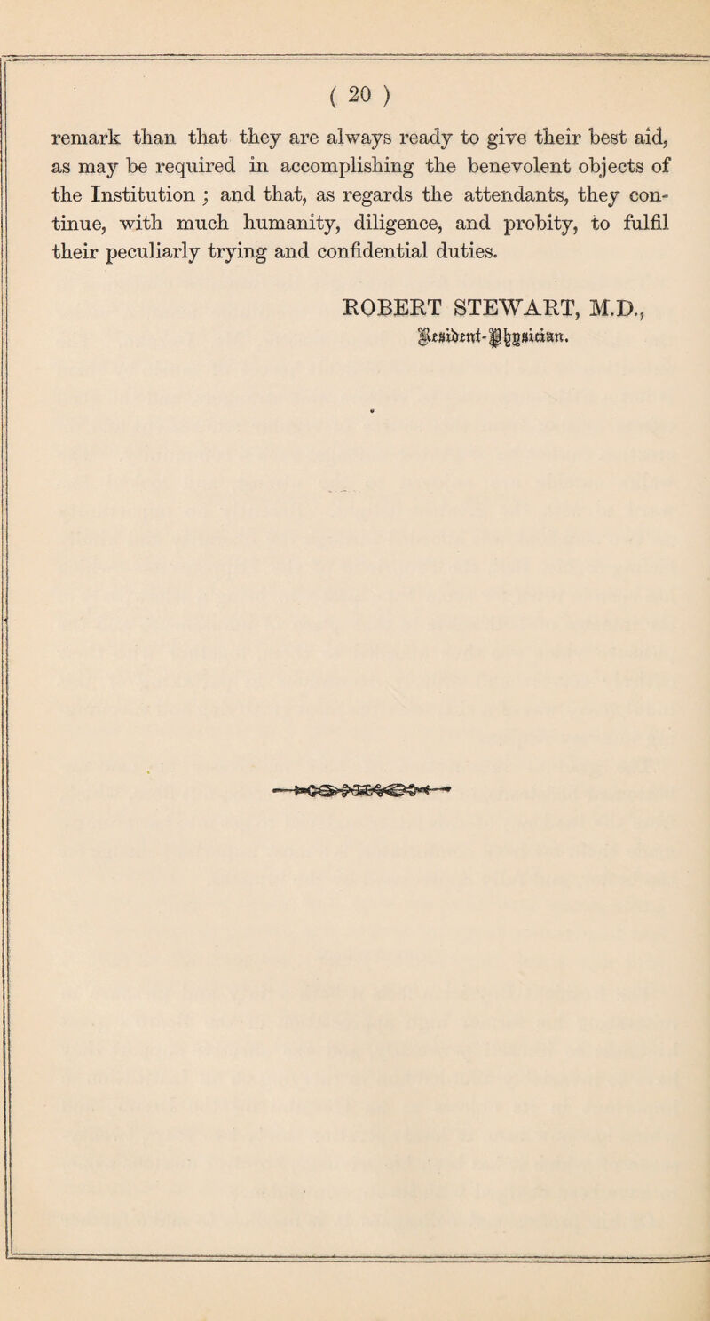remark than that they are always ready to give their best aid, as may be required in accomplishing the benevolent objects of the Institution j and that, as regards the attendants, they con¬ tinue, with much humanity, diligence, and probity, to fulfil their peculiarly trying and confidential duties. ROBEKT STEWART, M.D.,