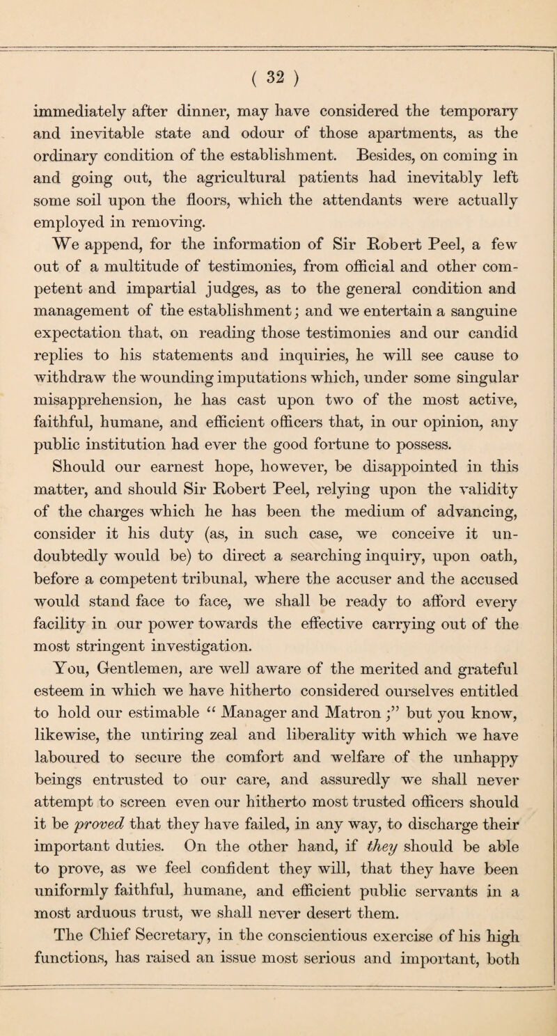 immediately after dinner, may have considered the temporary and inevitable state and odour of those apartments, as the ordinary condition of the establishment. Besides, on coming in and going out, the agricultural patients had inevitably left some soil upon the floors, which the attendants were actually employed in removing. We append, for the information of Sir Bobert Peel, a few out of a multitude of testimonies, from official and other com¬ petent and impartial judges, as to the general condition and management of the establishment; and we entertain a sanguine expectation that, on reading those testimonies and our candid replies to his statements and inquiries, he will see cause to withdraw the wounding imputations which, under some singular misapprehension, he has cast upon two of the most active, faithful, humane, and efficient officers that, in our opinion, any public institution had ever the good fortune to possess. Should our earnest hope, however, be disappointed in this matter, and should Sir Bobert Peel, relying upon the validity of the charges which he has been the medium of advancing, consider it his duty (as, in such case, we conceive it un¬ doubtedly would be) to direct a searching inquiry, upon oath, before a competent tribunal, where the accuser and the accused would stand face to face, we shall be ready to afford every facility in our power towards the effective carrying out of the most stringent investigation. You, Gentlemen, are well aware of the merited and grateful esteem in which we have hitherto considered ourselves entitled to hold our estimable “ Manager and Matron but you know, likewise, the untiring zeal and liberality with which we have laboured to secure the comfort and welfare of the unhappy beings entrusted to our care, and assuredly we shall never attempt to screen even our hitherto most trusted officers should it be 'proved that they have failed, in any way, to discharge their important duties. On the other hand, if they should be able to prove, as we feel confident they will, that they have been uniformly faithful, humane, and efficient public servants in a most arduous trust, we shall never desert them. The Chief Secretary, in the conscientious exercise of his high functions, has raised an issue most serious and important, both