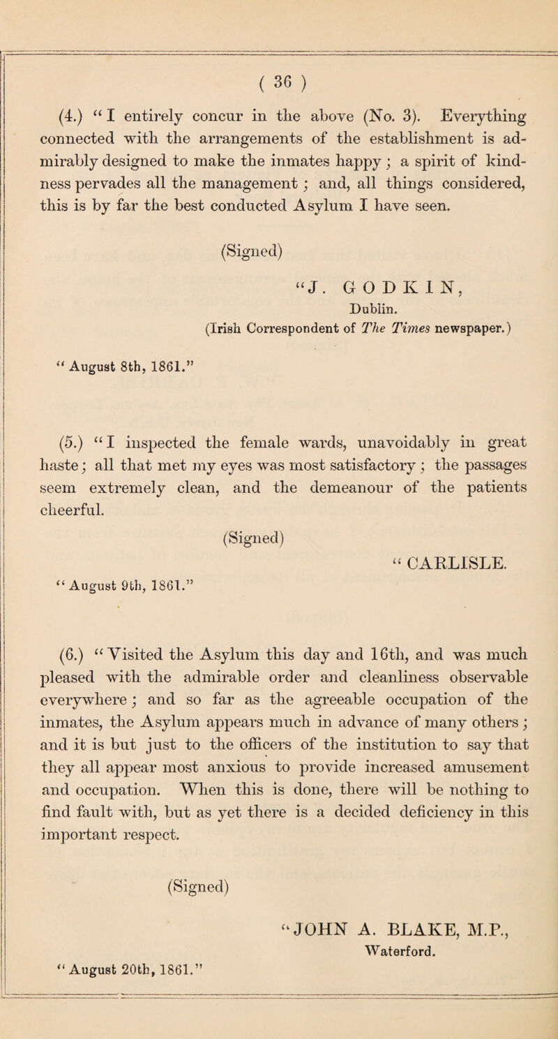 (4.) “I entirely concur in tlie above (No. 3). Eveiything connected with the arrangements of the establishment is ad¬ mirably designed to make the inmates happy ; a spirit of kind¬ ness pervades all the management; and, all things considered, this is by far the best conducted Asylum I have seen. (Signed) “J. GOD KIN, Dublin. (Irish Correspondent of The Times newspaper.) “ August 8th, 1861.” (5.) “ I inspected the female wards, unavoidably in great haste; all that met my eyes was most satisfactory; the passages seem extremely clean, and the demeanour of the patients cheerful. (Signed) CARLISLE. “ August 9th, 1861.” (6.) “Visited the Asylum this day and 16th, and was much pleased with the admirable order and cleanliness observable everywhere; and so far as the agreeable occupation of the inmates, the Asylum appears much in advance of many others; and it is but just to the officers of the institution to say that they all appear most anxious to provide increased amusement and occupation. When this is done, there will be nothing to find fault with, but as yet there is a decided deficiency in this important respect. (Signed) “JOHN A. BLAKE, M.P., Waterford. “August 20tb, 1861.”