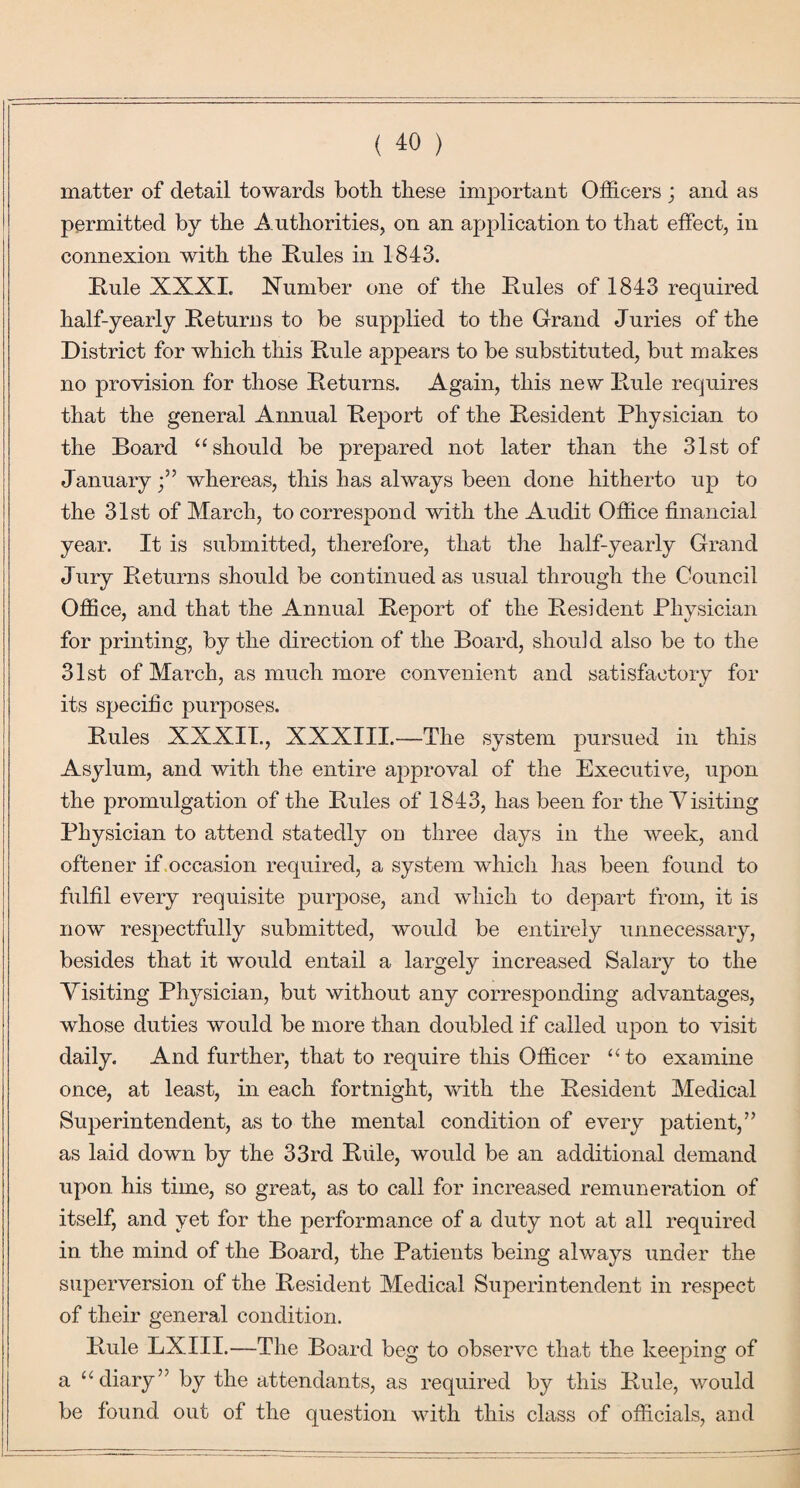 matter of detail towards both these important Officers ; and as permitted by the Authorities, on an application to that effect, in connexion with the Kules in 1843. Rule XXXL Number one of the Rules of 1843 required half-yearly Returns to be supplied to the Grand Juries of the District for which this Rule appears to be substituted, but makes no provision for those Returns. Again, this new Rule requires that the general Annual Report of the Resident Physician to the Board “should be prepared not later than the 31st of Januarywhereas, this has always been done hitherto up to the 31st of March, to correspond with the Audit Office financial year. It is submitted, therefore, that the half-yearly Grand Jury Returns should be continued as usual through the Council Office, and that the Annual Report of the Resident Physician for printing, by the direction of the Board, should also be to the 31st of March, as much more convenient and satisfactory for its specific purposes. Rules XXXIT., XXXIII.—The system pursued in this Asylum, and with the entire approval of the Executive, upon the promulgation of the Rules of 1843, has been for the Visiting Physician to attend statedly on three days in the week, and oftener if occasion required, a system which has been found to fulfil every requisite purpose, and which to depart from, it is now respectfully submitted, would be entirely unnecessary, besides that it would entail a largely increased Salary to the Visiting Physician, but without any corresponding advantages, whose duties would be more than doubled if called upon to visit daily. And further, that to require this Officer “to examine once, at least, in each fortnight, with the Resident Medical Superintendent, as to the mental condition of every patient,” as laid down by the 33rd Rule, would be an additional demand upon his time, so great, as to call for increased remuneration of itself, and yet for the performance of a duty not at all required in the mind of the Board, the Patients being always under the superversion of the Resident Medical Superintendent in respect of their general condition. Rule LXIII.—The Board beg to observe that the keeping of a “diary” by the attendants, as required by this Rule, would be found out of the question with this class of officials, and