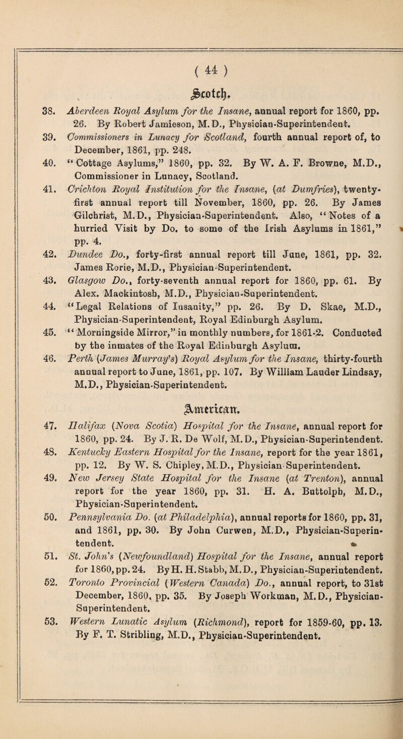 38. ( ) Aberdeen Boyal Asylum for the Insane^ annual report for 1860, pp. 26. By Robert Jamieson, M.D., Physician-Superintendent. 39. Commissioners in Lunacy for Scotland, fourth annual report of, to December, 1861, pp. 248. 40. “Cottage Asylums,” 1860, pp. 32. By W. A. F. Browne, M.D., Commissioner in Lunacy, Scotland. 41. Crichton Royal Institution for the Insane, {at Dumfries), twenty- first annual report till November, 1860, pp. 26. By James Gilchrist, M.D., Physician-Superintendent. Also, “Notes of a hurried Visit by Do. to some of the Irish Asylums in 1861,” pp. 4. 42. Dundee Do.^ forty-first annual report till June, 1861, pp. 32. James Rorie, M.D., Physician-Superintendent. 43. Glasgow Do., forty-seventh annual report for 1860, pp. 61. By Alex. Mackintosh, M.D., Physician-Superintendent. 44. “Legal Relations of Insanity,” pp. 26. By D. Skae, M.D., Physician-Superintendent, Royal Edinburgh Asylum. 45. “ Morningside Mirror,” in monthly numbers, for 1861-2. Conducted by the inmates of the Royal Edinburgh Asylum. 46. Perth {James Murrafs) Royal Asylum for the Insane, thirty-fourth annual report to June, 1861, pp. 107. By William Lauder Lindsay, M.D., Physician-Superintendent. Iimerican. 47. Halifax {Nova Scotia) Hospital for the Insane, annual report for 1860, pp. 24. By J. R. De Wolf, M. D., Physician-Superintendent. 48. Kentuchy Eastern Hospital for the Insane, report for the year 1861, pp. 12. By W. S. Chipley, M.D., Physician-Superintendent. 49. New Jersey State Hospital for the Insane {at Trenton), annual report for the year 1860, pp. 31. H. A. Buttolph, M.D., Physician-Superintendent. 60. Pennsylvania Do. {at Philadelphia), annual reports for 1860, pp. 31, and 1861, pp, 30. By John Curwen, M.D., Physician-Superin¬ tendent. * 51. St. John's {Newfoundland) Hospital for the Insane, annual report for 1860,pp. 24. ByH. H. Stabb, M.D., Physician-Superintendent. 52. Toronto Provincial {Western Canada) Do., annual report, to 31st December, 1860, pp. 35. By Joseph Workman, M.D., Physician- Superintendent. 53. Western Lunatic Asylum {Richmond), report for 1859-60, pp. 13. By F. T. Stribling, M.D., Physician-Superintendent.