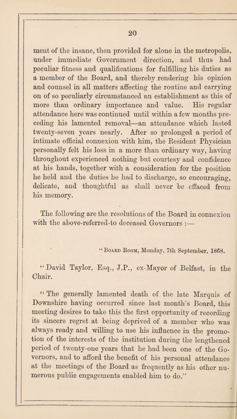 ment of tlie insane, tlien provided for alone in the metropolis, under immediate Government direction, and thus had peculiar fitness and qualifications for fulfilling his duties as a member of the Board, and thereby rendering his opinion and counsel in all matters affecting the routine and carrying on of so peculiarly circumstanced an establishment as this of more than ordinary importance and value. His regular attendance here was continued until within a few months pre¬ ceding his lamented removal—an attendance which lasted twenty-seven years nearly. After so prolonged a period of intimate official connexion with him, the Kesident Physician personally felt his loss in a more than ordinary way, having throughout experienced nothing hut courtesy and confidence at his hands, together with a consideration for the position he held and the duties he had to discharge, so encouraging, delicate, and thoughtful as shall never he effaced from his memory. The following are the resolutions of the Board in connexion with the ahove-referred-to deceased Governors :— “Board Boom, Monday, 7tli September, 1868. “David Taylor, Esq., J.P., ex-Mayor of Belfast, in the Chair. “ The generally lamented death of the late Marquis of Downshire having occurred since last month’s Board, this meeting desires to take this the first opportunity of recording its sincere regret at being deprived of a member who was always ready and willing to use his influence in the promo¬ tion of the interests of the institution during the lengthened period of twenty-one years that he had been one of the Go¬ vernors, and to afford the benefit of his personal attendance at the meetings of the Board as frequently as his other nu¬ merous public engagements enabled him to do.”