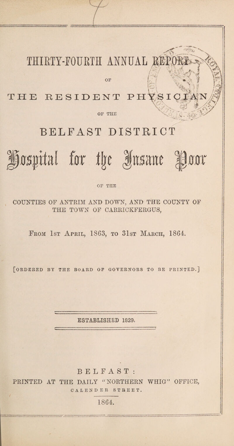 THIRTY-FOURTH ANNUAL REPOS3 X OF L I S >v» M I ’tf ich /*■-/ '-u|# *. I \A GAYy& wk ■■f- N ■ > R \A VW* *> ^ f Is, i«\ v*0-'f la i ,\ %yji /?g THE RESIDENT PHYSI CJAfN/Q I If OF THE n 7 >■' rv'-vs^St V V • :■■’ ; BELFAST DISTRICT OF THE COUNTIES OF ANTRIM AND DOWN, AND THE COUNTY OF THE TOWN OF CARRICKFERGUS, From 1st April, 1863, to 31st March, 1864. [ordered by the board of governors to be printed.] ESTABLISHED 1829; BELFAST: PRINTED AT THE DAILY “ NORTHERN WHIG” OFFICE, CALENDER STREET. 1864.