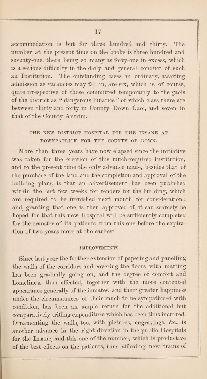 accommodation is but for three hundred and thirty. The number at the present time on the books is three hundred and seventy-one, there being so many as forty-one in excess, which is a serious difficulty in the daily and general conduct of such an Institution. The outstanding cases in ordinary, awaiting admission as vacancies may fall in, are six, which is, of course, quite irrespective of those committed temporarily to the gaols of the district as “ dangerous lunatics,” of which class there are between thirty and forty in County Down Gaol, and seven in that of the County Antrim. THE NEW DISTRICT HOSPITAL FOR THE INSANE AT DOWNPATRICK FOR THE COUNTY OF DOWN. More than three years have now elapsed since the initiative was taken for the erection of this much-required Institution, and to the present time the only advance made, besides that of the purchase of the land and the completion and approval of the building plans, is that an advertisement has been published within the last few weeks for tenders for the building, which are required to be furnished next month for consideration; and, granting that one is then approved of, it can scarcely be hoped for that this new Hospital will be sufficiently completed for the transfer of its patients from this one before the expira¬ tion of two years more at the earliest. IMPROVEMENTS. Since last year the further extension of papering and panelling the walls of the corridors and covering the floors with matting has been gradually going on, and the degree of comfort and homeliness thus effected, together with the more contented appearance generally of the inmates, and their greater happiness under the circumstances of their much to be sympathised with condition, has been an ample return for the additional but comparatively trifling expenditure which has been thus incurred. Ornamenting the walls, too, with pictures, engravings, &c., is another advance in the right direction in the public Hospitals for the Insane, and this one of the number, which is productive of the best effects on the patients, thus affording new trains of