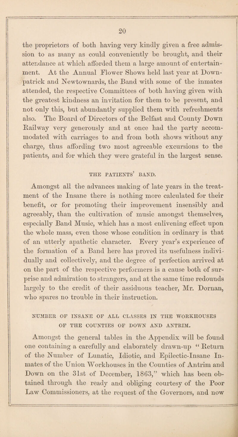 the proprietors of both having very kindly given a free admis¬ sion to as many as could conveniently be brought, and their attendance at which afforded them a large amount of entertain¬ ment. At the Annual Flower Shows held last year at Down¬ patrick and Newtownards, the Band with some of the inmates attended, the respective Committees of both having given with the greatest kindness an invitation for them to be present, and not only this, but abundantly supplied them with refreshments also. The Board of Directors of the Belfast and County Down Bailway very generously and at once had the party accom¬ modated with carriages to and from both shows without any charge, thus affording two most agreeable excursions to the patients, and for which they were grateful in the largest sense, THE PATIENTS5 BAND. Amongst all the advances making of late years in the treat¬ ment of the Insane there is nothing more calculated for their benefit, or for promoting their improvement insensibly and agreeably, than the cultivation of music amongst themselves, especially Band Music, which has a most enlivening effect upon the whole mass, even those whose condition in ordinary is that of an utterly apathetic character. Every year’s experience of the formation of a Band here has proved its usefulness indivi¬ dually and collectively, and the degree of perfection arrived at on the part of the respective performers is a cause both of sur¬ prise and admiration to strangers, and at the same time redounds largely to the credit of their assiduous teacher, Mr. Dornan, who spares no trouble in their instruction. NUMBER OF INSANE OF ALL CLASSES IN THE WORKHOUSES OF THE COUNTIES OF DOWN AND ANTRIM. Amongst the general tables in the Appendix will be found one containing a carefully and elaborately drawn-up “ Betum of the Humber of Lunatic, Idiotic, and Epilectic-Insane In¬ mates of the Union Workhouses in the Counties of Antrim and Down on the 31st of December, 1863,” which has been ob¬ tained through the ready and obliging courtesy of the Poor Law Commissioners, at the request of the Governors, and now