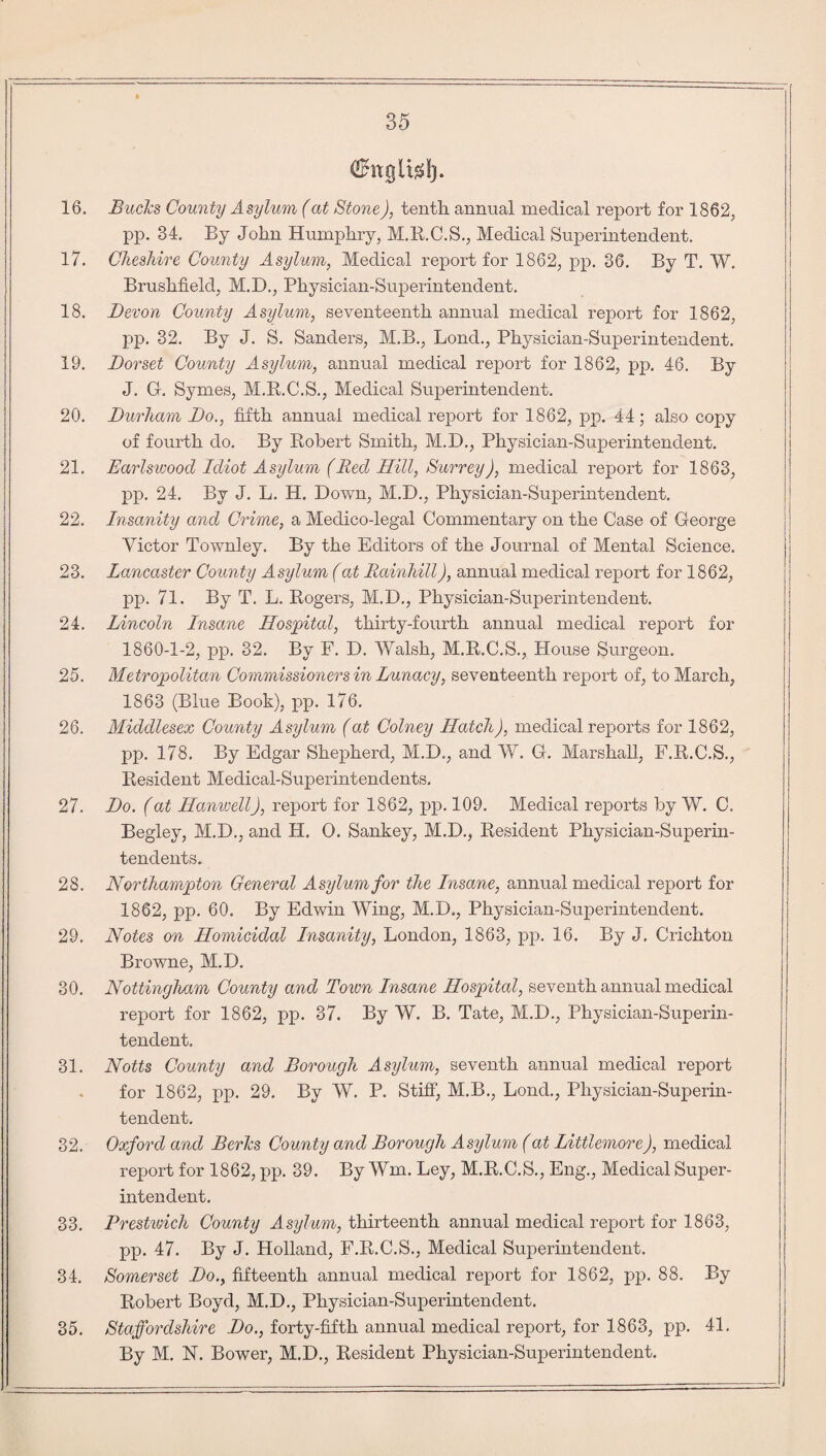 (Ehtglttfl). 16. Bucks County Asylum (at Stone), tentli annual medical report for 1862, pp. 34. By John Humphry, M.R.C.S., Medical Superintendent. 17. Cheshire County Asylum, Medical report for 1862, pp. 36. By T. W. Brushfield, M.D., Physician-Superintendent. 18. Devon County Asylum, seventeenth annual medical report for 1862, pp. 32. By J. S. Sanders, M.B., Lonch, Physician-Superintendent. 19. Dorset County Asylum, annual medical report for 1862, pp. 46. By J. G. Symes, M.R.C.S., Medical Superintendent. 20. Durham Do., fifth annual medical report for 1862, pp. 44; also copy of fourth do. By Robert Smith, M.D., Physician-Superintendent. 21. Earlsioood Idiot Asylum (Red Hill, Surrey), medical report for 1863, pp. 24. By J. L. H. Down, M.D., Physician-Superintendent. 22. Insanity and Crime, a Medico-legal Commentary on the Case of George Victor Townley. By the Editors of the Journal of Mental Science. 23. Lancaster County Asylum (at Rainhill), annual medical report for 1862, pp. 71. By T. L. Rogers, M.D., Physician-Superintendent. 24. Lincoln Insane Hospital, thirty-fourth annual medical report for 1860-1-2, pp. 32. By F. D. Walsh, M.R.C.S., House Surgeon. 25. Metropolitan Commissioners in Lunacy, seventeenth report of, to March, 1863 (Blue Book), pp. 176. 26. Middlesex County Asylum (at Colney Hatch), medical reports for 1862, pp. 178. By Edgar Shepherd, M.D., and W. G. Marshall, F.R.C.S., Resident Medical-Superintendents. 27. Do. (at Hanwell), report for 1862, pp. 109. Medical reports by W. C. Begley, M.D., and H. 0. Sankey, M.D., Resident Physician-Superin¬ tendents. 28. Northampton General Asylum for the Insane, annual medical report for 1862, pp. 60. By Edwin Wing, M.D., Physician-Superintendent. 29. Notes on Homicidal Insanity, London, 1863, pp. 16. By J. Crichton Browne, M.D. 30. Nottingham County and Town Insane Hospital, seventh annual medical report for 1862, pp. 37. By W. B. Tate, M.D., Physician-Superin¬ tendent. 31. Notts County and Borough Asylum, seventh annual medical report for 1862, pp. 29. By W. P. Stiff, M.B., Bond., Physician-Superin¬ tendent. 32. Oxford and Berks County and Borough Asylum (at Littlemore), medical report for 1862, pp. 39. By Wm. Ley, M.R.C.S., Eng., Medical Super¬ intendent. 33. Brestwich County Asylum, thirteenth annual medical report for 1863, pp. 47. By J. Holland, F.R.C.S., Medical Superintendent. 34. Somerset Do., fifteenth annual medical report for 1862, pp. 88. By Robert Boyd, M.D., Physician-Superintendent. 35. Staffordshire Do., forty-fifth annual medical report, for 1863, pp. 41. By M. N. Bower, M.D., Resident Physician-Superintendent.