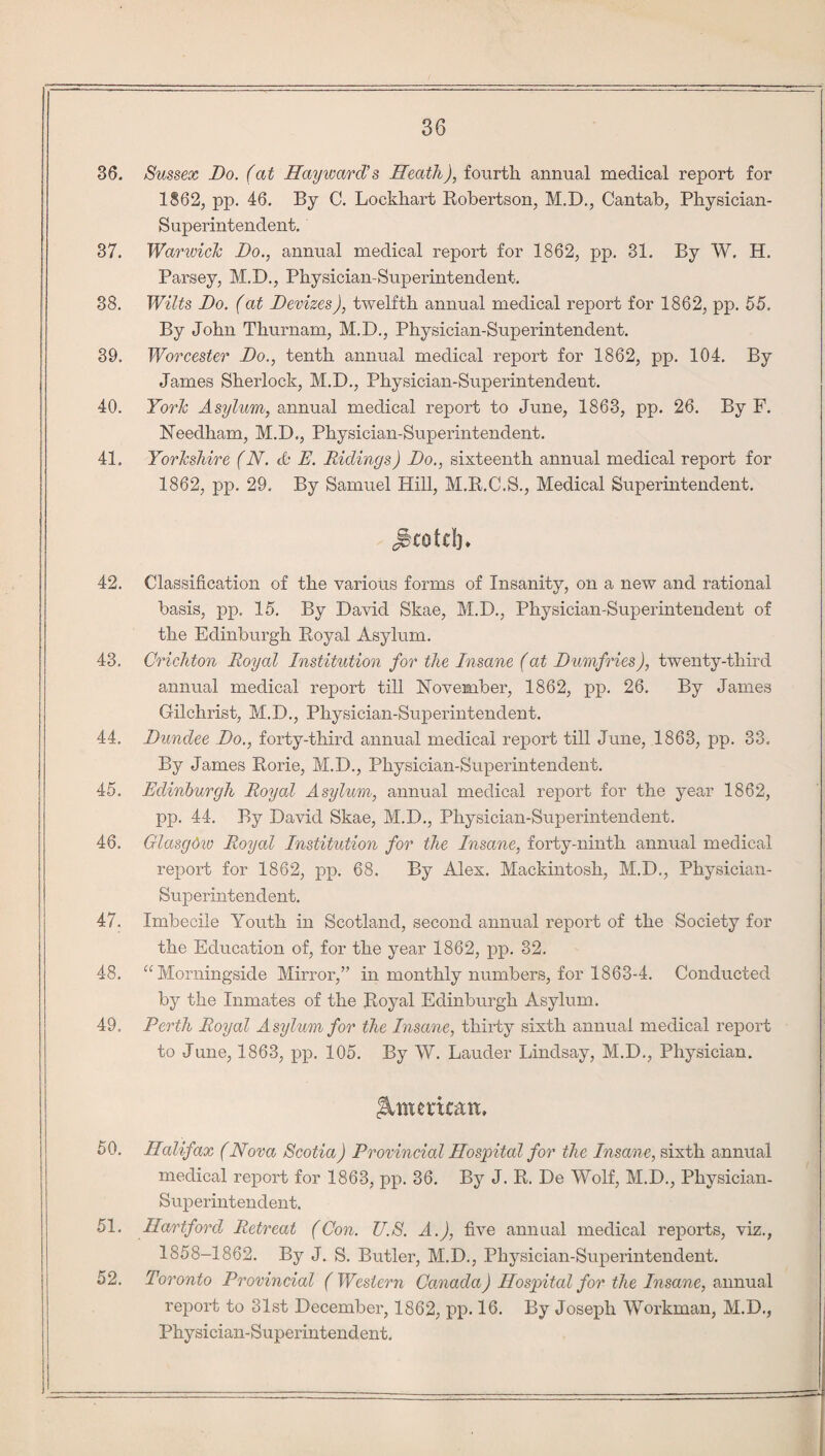 36. Sussex Do. (at Hayward's Heath), fourth annual medical report for 1862, pp. 46. By C. Lockhart Robertson, M.D., Cantab, Physician- Superintendent. 37. War wide Do., annual medical report for 1862, pp. 31. By W. H. Parsey, M.D., Physician-Superintendent. 38. Wilts Do. (at Devizes), twelfth annual medical report for 1862, pp. 55. By John Thurnam, M.D., Physician-Superintendent. 39. Worcester Do., tenth annual medical report for 1862, pp. 104. By James Sherlock, M.D., Physician-Superintendent. 40. York Asylum, annual medical report to June, 1863, pp. 26. By F. Needham, M.D., Physician-Superintendent. 41. Yorkshire (N. & E. Ridings) Do., sixteenth annual medical report for 1862, pp. 29. By Samuel Hill, M.R.C.S., Medical Superintendent. JkotdB 42. Classification of the various forms of Insanity, on a new and rational basis, pp. 15. By David Skae, M.D., Physician-Superintendent of the Edinburgh Royal Asylum. 43. Crichton Royal Institution for the Insane (at Dumfries), twenty-third annual medical report till November, 1862, pp. 26. By Janies Gilchrist, M.D., Physician-Superintendent. 44. Dundee Do., forty-third annual medical report till June, 1863, pp. 33. By James Rorie, M.D., Physician-Superintendent. 45. Edinburgh Royal Asylum, annual medical report for the year 1862, pp. 44. By David Skae, M.D., Physician-Superintendent. 46. Glasgdw Royal Institution for the Insane, forty-ninth annual medical report for 1862, pp. 68. By Alex. Mackintosh, M.D., Physician- Superintendent. 47. Imbecile Youth in Scotland, second annual report of the Society for the Education of, for the year 1862, pp. 32. 48. “Morningside Mirror,” in monthly numbers, for 1863-4. Conducted by the Inmates of the Royal Edinburgh Asylum. 49. Perth Royal Asylum for the Insane, thirty sixth annual medical report to June, 1863, pp. 105. By W. Lauder Lindsay, M.D., Physician. American, 50. Halifax (Nova Scotia) Provincial Hospital for the Insane, sixth annual medical report for 1863, pp. 36. By J. R. De Wolf, M.D., Physician- Superintendent. 51. Hartford Retreat (Con. U.S. A.), five annual medical reports, viz., 1858-1862. By J. S. Butler, M.D., Physician-Superintendent. 52. Toronto Provincial ( Western Canada) Hospital for the Insane, annual report to 31st December, 1862, pp. 16. By Joseph Workman, M.D., Physician-Superintendent.