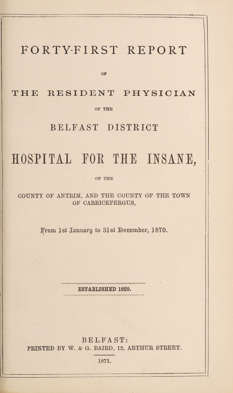 FORTY-FIRST REPORT OF THE RESIDENT PHYSICIAN OF THE BELFAST DISTRICT HOSPITAL MR THE INSANE, OF THE COUNTY OF ANTRIM, AND THE COUNTY OF THE TOWN OF CARRICKFERGUS, IjVom 1st January to $1 $t Bocombor, 1870. ESTABLISHED 1829. BELFAST: PRINTED BY W. & G. BAIRD, 12, ARTHUR STREET. 1871.