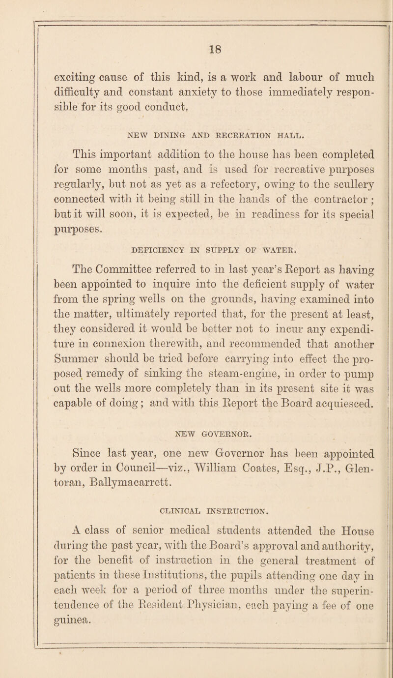exciting cause of this kind, is a work and labour of much difficulty and constant anxiety to those immediately respon¬ sible for its good conduct. NEW DINING AND RECREATION HALL. This important addition to the house has been completed for some months past, and is used for recreative purposes regularly, but not as yet as a refectory, owing to the scullery connected with it being still in the hands of the contractor ; but it will soon, it is expected, be in readiness for its special purposes. DEFICIENCY IN SUPPLY OF WATER. The Committee referred to in last year’s Report as having been appointed to inquire into the deficient supply of water from the spring wells on the grounds, having examined into the matter, ultimately reported that, for the present at least, they considered it would be better not to incur any expendi¬ ture in connexion therewith, and recommended that another Summer should be tried before carrying into effect the pro¬ posed remedy of sinking the steam-engine, in order to pump out the wTells more completely than in its present site it was capable of doing; and with this Report the Board acquiesced. NEW GOVERNOR. I Since last year, one new Governor has been appointed i by order in Council—viz., William Coates, Esq., J.P., Glen- toran, Ballymacarrett. CLINICAL INSTRUCTION. A class of senior medical students attended the House during the past year, with the Board’s approval and authority, for the benefit of instruction in the general treatment of patients in these Institutions, the pupils attending one day in each week for a period of three months under the superin¬ tendence of the Resident Physician, each paying a fee of one guinea.