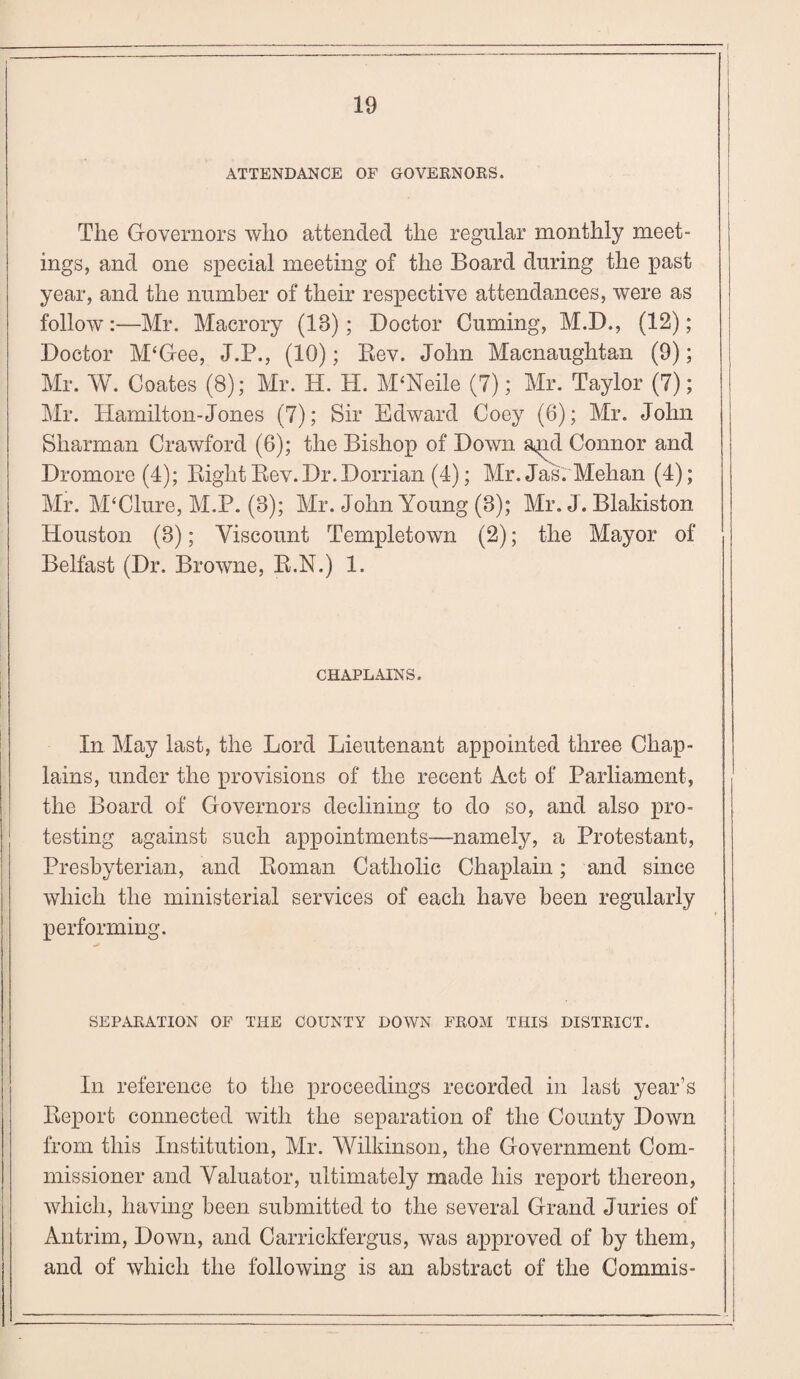 ATTENDANCE OF GOVERNORS. | The Governors who attended the regular monthly meet¬ ings, and one special meeting of the Board during the past year, and the number of their respective attendances, were as follow:—Mr. Macrory (IB); Doctor Cuming, M.D., (12); Doctor M‘Gee, J.P., (10); Rev. John Macnaughtan (9); Mr. W. Coates (8); Mr. H. H. M‘Neile (7); Mr. Taylor (7); Mr. Hamilton-Jones (7); Sir Edward Coey (6); Mr. John Sharman Crawford (6); the Bishop of Down a^nd Connor and Dromore (4); Right Rev.Dr.Dorrian (4); Mr.Jas. Mehan (4); Mr. M‘Clure, M.P. (8); Mr. John Young (3); Mr. J. Blakiston Houston (3); Viscount Templetown (2); the Mayor of Belfast (Dr. Browne, R.N.) 1. CHAPLAINS. In May last, the Lord Lieutenant appointed three Chap¬ lains, under the provisions of the recent Act of Parliament, the Board of Governors declining to do so, and also pro¬ testing against such appointments—namely, a Protestant, Presbyterian, and Roman Catholic Chaplain; and since which the ministerial services of each have been regularly performing. SEPARATION OF THE COUNTY DOWN FROM THIS DISTRICT. In reference to the proceedings recorded in last year’s Report connected with the separation of the County Down from this Institution, Mr. Wilkinson, the Government Com¬ missioner and Valuator, ultimately made his report thereon, which, having been submitted to the several Grand Juries of Antrim, Down, and Carrickfergus, was approved of by them, and of which the following is an abstract of the Commis-