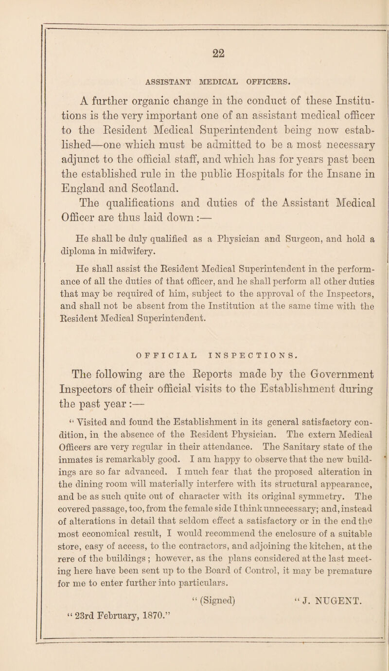 ASSISTANT MEDICAL OFFICERS. A further organic change in the conduct of these Institu¬ tions is the very important one of an assistant medical officer to the Resident Medical Superintendent being now estab¬ lished—one which must be admitted to be a most necessary adjunct to the official staff, and which has for years past been the established rule in the public Hospitals for the Insane in England and Scotland. The qualifications and duties of the Assistant Medical Officer are thus laid down :— He shall be duly qualified as a Physician and Surgeon, and hold a diploma in midwifery. He shall assist the Resident Medical Superintendent in the perform¬ ance of all the duties of that officer, and he shall perform all other duties that may he required of him, subject to the approval of the Inspectors, and shall not be absent from the Institution at the same time with the Resident Medical Superintendent. OFFICIAL INSPECTIONS. The following are the Reports made by the Government Inspectors of their official visits to the Establishment during the past year :— “ Visited and found the Establishment in its general satisfactory con¬ dition, in the absence of the Resident Physician. The extern Medical Officers are very regular in their attendance. The Sanitary state of the inmates is remarkably good. I am happy to observe that the new build¬ ings are so far advanced. I much fear that the proposed alteration in the dining room will materially interfere with its structural appearance, and be as such quite out of character with its original symmetry. The covered passage, too, from the female side I think unnecessary; and, instead of alterations in detail that seldom effect a satisfactory or in the end the most economical result, I would recommend the enclosure of a suitable store, easy of access, to the contractors, and adjoining the kitchen, at the rere of the buildings ; however, as the plans considered at the last meet¬ ing here have been sent up to the Board of Control, it may be premature for me to enter further into particulars. “ (Signed) “ J. NUGENT. “ 23rd February, 1870.”