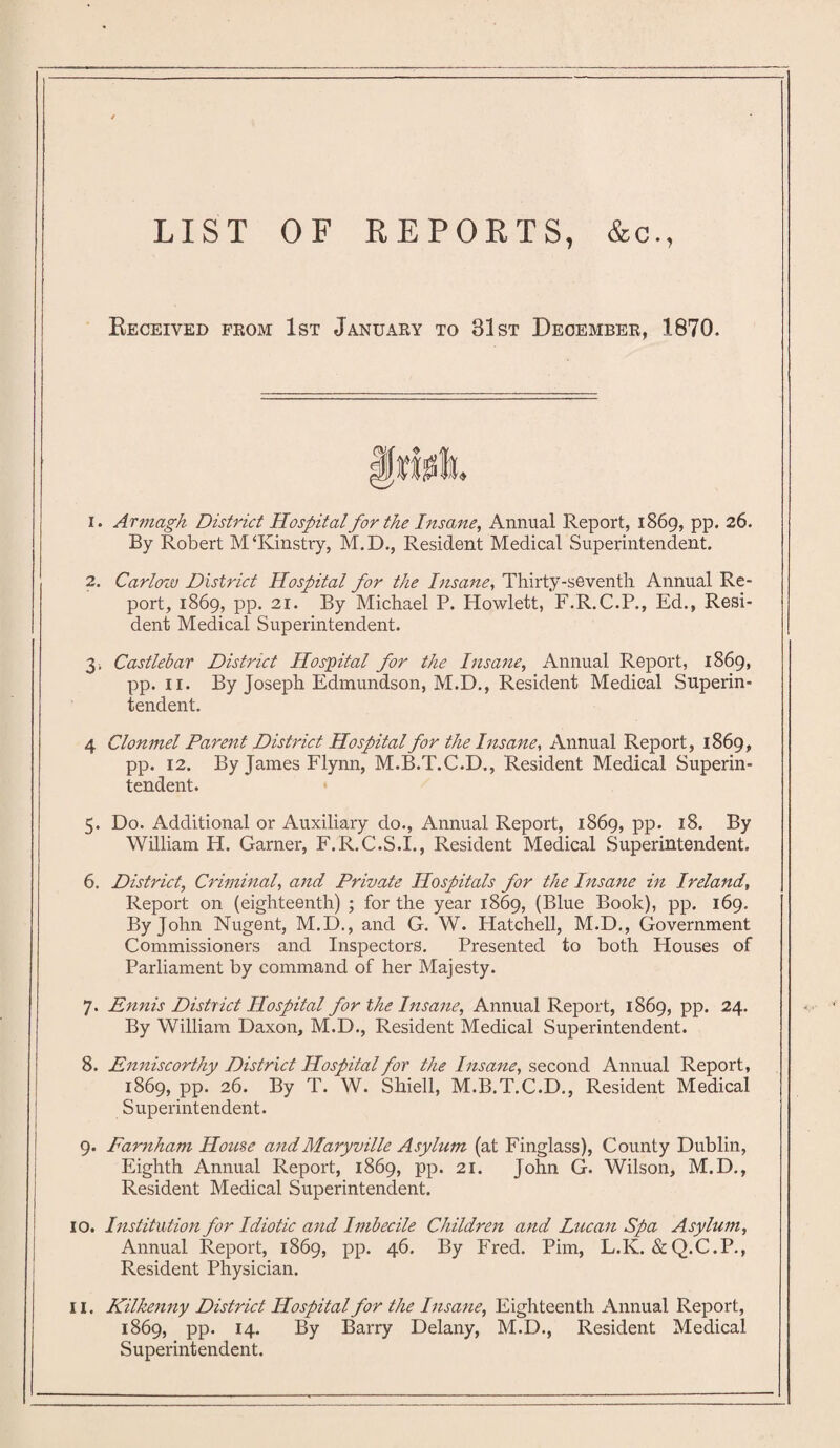 LIST OF REPORTS, &c., Received from 1st January to 31st December, 1870. 1. Armagh District Hospital for the Insane, Annual Report, 1869, pp. 26. By Robert M‘Kinstry, M.D., Resident Medical Superintendent. 2. Carlow District Hospital for the Insane, Thirty-seventh Annual Re¬ port, 1869, pp. 21. By Michael P. Howlett, F.R.C.P., Ed., Resi¬ dent Medical Superintendent. 3. Castlebar District Hospital for the Insane, Annual Report, 1869, pp. 11. By Joseph Edmundson, M.D., Resident Medical Superin¬ tendent. 4 Clonmel Parent District Hospital for the Insane, Annual Report, 1869, pp. 12. By James Flynn, M.B.T.C.D., Resident Medical Superin¬ tendent. 5. Do. Additional or Auxiliary do., Annual Report, 1869, pp. 18. By William H. Garner, F.R.C.S.I., Resident Medical Superintendent. 6. District, Criminal, and Private Hospitals for the Insane in Ireland, Report on (eighteenth) ; for the year 1869, (Blue Book), pp. 169. By John Nugent, M.D., and G. W. Hatchell, M.D., Government Commissioners and Inspectors. Presented to both Houses of Parliament by command of her Majesty. 7. Ennis District Hospital for the Insane, Annual Report, 1869, pp. 24. By William Daxon, M.D., Resident Medical Superintendent. 8. Enniscorthy District Hospital for the Insane, second Annual Report, 1869, pp. 26. By T. W. Shiell, M.B.T.C.D., Resident Medical Superintendent. 9. Earnham House and Maryville Asylum (at Finglass), County Dublin, Eighth Annual Report, 1869, pp. 21. John G. Wilson, M.D., Resident Medical Superintendent. 10. Institution for Idiotic and Imbecile Children and Lucan Spa Asylum, Annual Report, 1869, pp. 46. By Fred. Pirn, L.K. &Q.C.P., Resident Physician. 11. Kilkenny District Hospital for the Insane, Eighteenth Annual Report, 1869, pp. 14. By Barry Delany, M.D., Resident Medical Superintendent.