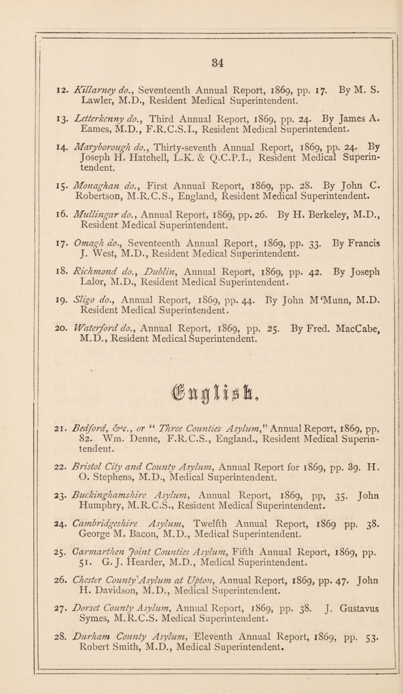 12. Killarney do., Seventeenth Annual Report, 1869, pp. 17. By M. S. Lawler, M.D., Resident Medical Supei'intendent. 13. Letterkenny do., Third Annual Report, 1869, pp. 24. By James A. Eames, M.D., F.R.C.S.I., Resident Medical Superintendent. 14. Maryborough do., Thirty-seventh Annual Report, 1869, pp. 24. By Joseph H. Hatched, L.K. & Q.C.P.I., Resident Medical Superin¬ tendent. 15. Monaghan do., First Annual Report, 1869, pp. 28. By John C. Robertson, M.R.C.S., England, Resident Medical Superintendent. 16. Mullingar do., Annual Report, 1869, pp. 26. By H. Berkeley, M.D., Resident Medical Superintendent. 17. Omagh do., Seventeenth Annual Report, 1869, pp. 33. By Francis J. West, M.D., Resident Medical Superintendent. 18. Richmond do., Dublin, Annual Report, 1869, pp. 42. By Joseph Lalor, M.D., Resident Medical Superintendent. 19. Sligo do.. Annual Report, 1869, pp. 44. By John M‘Munn, M.D. Resident Medical Superintendent. 20. Waterford do., Annual Report, 1869, pp. 25. By Fred. MacCabe, M.D., Resident Medical Superintendent. 21. Bedford, &c., or “ Three Counties Asylum,” Annual Report, 1869, pp, 82. Wm. Denne, F.R. C.S., England., Resident Medical Superin¬ tendent. 22. Bristol City and County Asylum, Annual Report for 1869, pp. 39. H. O. Stephens, M.D., Medical Superintendent. 23. Buckinghamshire Asylum, Annual Report, 1869, pp, 35. John Humphry, M.R.C.S., Resident Medical Superintendent. 24. Cambridgeshire Asylum, Twelfth Annual Report, 1869 pp. 38. George M. Bacon, M.D., Medical Superintendent. 25. Carmarthen 'Joint Counties Asylum, Fifth Annual Report, 1869, pp. 51. G. J. Hearder, M.D., Medical Superintendent. 26. Chester County'Asylum at Upton, Annual Report, 1869, pp. 47. John H. Davidson, M.D., Medical Superintendent. 27. Dorset County Asylum, Annual Report, 1869, pp. 38. J. Gustavus Symes, M.R.C.S. Medical Superintendent. 28. Durhafn County Asylum, Eleventh Annual Report, 1S69, pp. 53. Robert Smith, M.D., Medical Superintendent.