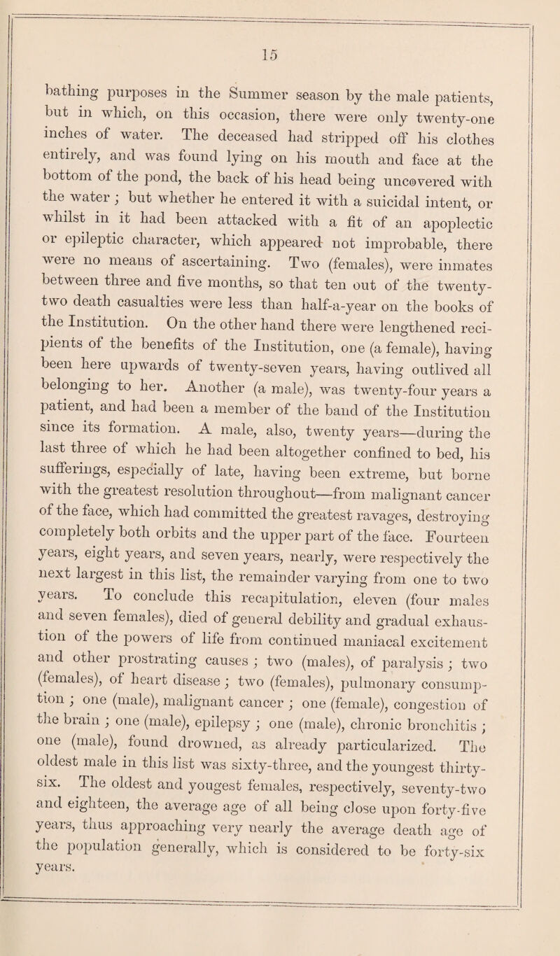 bathing purposes in the Summer season by the male patients, but in w hich, on this occasion, there were only twenty-one inches of water. The deceased had stripped off his clothes entirely, and was found lying on his mouth and face at the bottom of the pond, the back of his head being uncovered with the water ; but whether he entered it with a suicidal intent, or whilst in it had been attacked with a fit of an apoplectic or epileptic character, which appeared not improbable, there were no means of ascertaining. Two (females), were inmates between three and live months, so that ten out of the twenty- two death casualties were less than half-a-year on the books of the Institution. On the other hand there were lengthened reci¬ pients of the benefits of the Institution, one (a female), having been here upwards of twenty-seven years, having outlived all belonging to her. Another (a male), was twenty-four years a patient, and had been a member of the band of the Institution since its formation. A male, also, twenty years—during the last three of which he had been altogether confined to bed, his sufferings, especially of late, having been extreme, but borne with the greatest resolution throughout—from malignant cancer of the face, which had committed the greatest ravages, destroying completely both orbits and the upper part of the face. Fourteen years, eight years, and seven years, nearly, were respectively the next largest in this list, the remainder varying from one to two years. To conclude this recapitulation, eleven (four males and seven females), died of general debility and gradual exhaus¬ tion of the povvers of life from continued maniacal excitement and other prostrating causes ; two (males), of paralysis ; two (females), of heart disease; two (females), pulmonary consump¬ tion ; one (male), malignant cancer ; one (female), congestion of tiie brain ; one (male), epilepsy ; one (male), chronic bronchitis ; one (male), found drowned, as already particularized. The oldest male in this list was sixty-three, and the youngest thirty- six. The oldest and yougest females, respectively, seventy-two and eighteen, the average age of all being close upon forty-five years, thus approaching very nearly the average death age of the population generally, which is considered to be forty-six years.